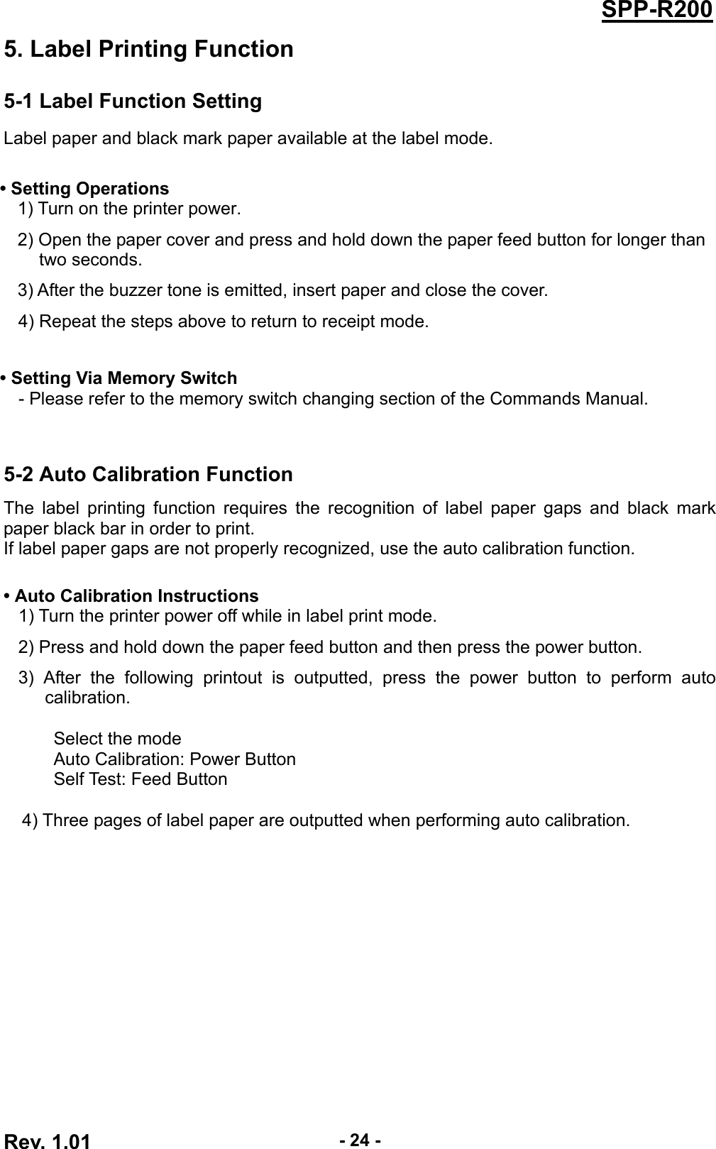  Rev. 1.01  - 24 -SPP-R2005. Label Printing Function 5-1 Label Function Setting Label paper and black mark paper available at the label mode.  • Setting Operations 1) Turn on the printer power. 2) Open the paper cover and press and hold down the paper feed button for longer than   two seconds. 3) After the buzzer tone is emitted, insert paper and close the cover. 4) Repeat the steps above to return to receipt mode.    • Setting Via Memory Switch - Please refer to the memory switch changing section of the Commands Manual.   5-2 Auto Calibration Function The label printing function requires the recognition of label paper gaps and black mark paper black bar in order to print. If label paper gaps are not properly recognized, use the auto calibration function.  • Auto Calibration Instructions 1) Turn the printer power off while in label print mode. 2) Press and hold down the paper feed button and then press the power button. 3) After the following printout is outputted, press the power button to perform auto calibration.  Select the mode Auto Calibration: Power Button Self Test: Feed Button   4) Three pages of label paper are outputted when performing auto calibration.  