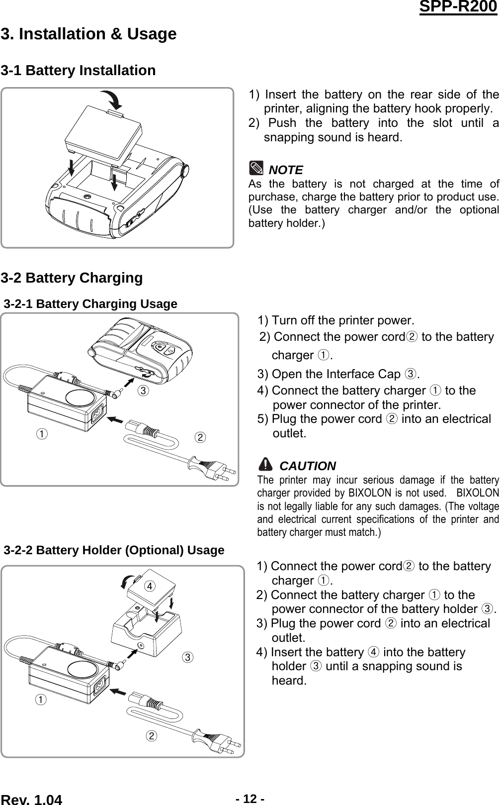  Rev. 1.04  - 12 -SPP-R2003. Installation &amp; Usage 3-1 Battery Installation 1) Insert the battery on the rear side of the printer, aligning the battery hook properly. 2) Push the battery into the slot until a snapping sound is heard.  NOTE As the battery is not charged at the time of purchase, charge the battery prior to product use. (Use the battery charger and/or the optional battery holder.)  3-2 Battery Charging 3-2-1 Battery Charging Usage  1) Turn off the printer power. 2) Connect the power cord to the battery charger . 3) Open the Interface Cap . 4) Connect the battery charger  to the power connector of the printer. 5) Plug the power cord  into an electrical outlet.  CAUTION The printer may incur serious damage if the battery charger provided by BIXOLON is not used.  BIXOLON is not legally liable for any such damages. (The voltage and electrical current specifications of the printer and battery charger must match.) 3-2-2 Battery Holder (Optional) Usage 1) Connect the power cord  to the battery charger . 2) Connect the battery charger   to the power connector of the battery holder  .3) Plug the power cord   into an electrical outlet. 4) Insert the battery   into the battery holder   until a snapping sound is heard.          