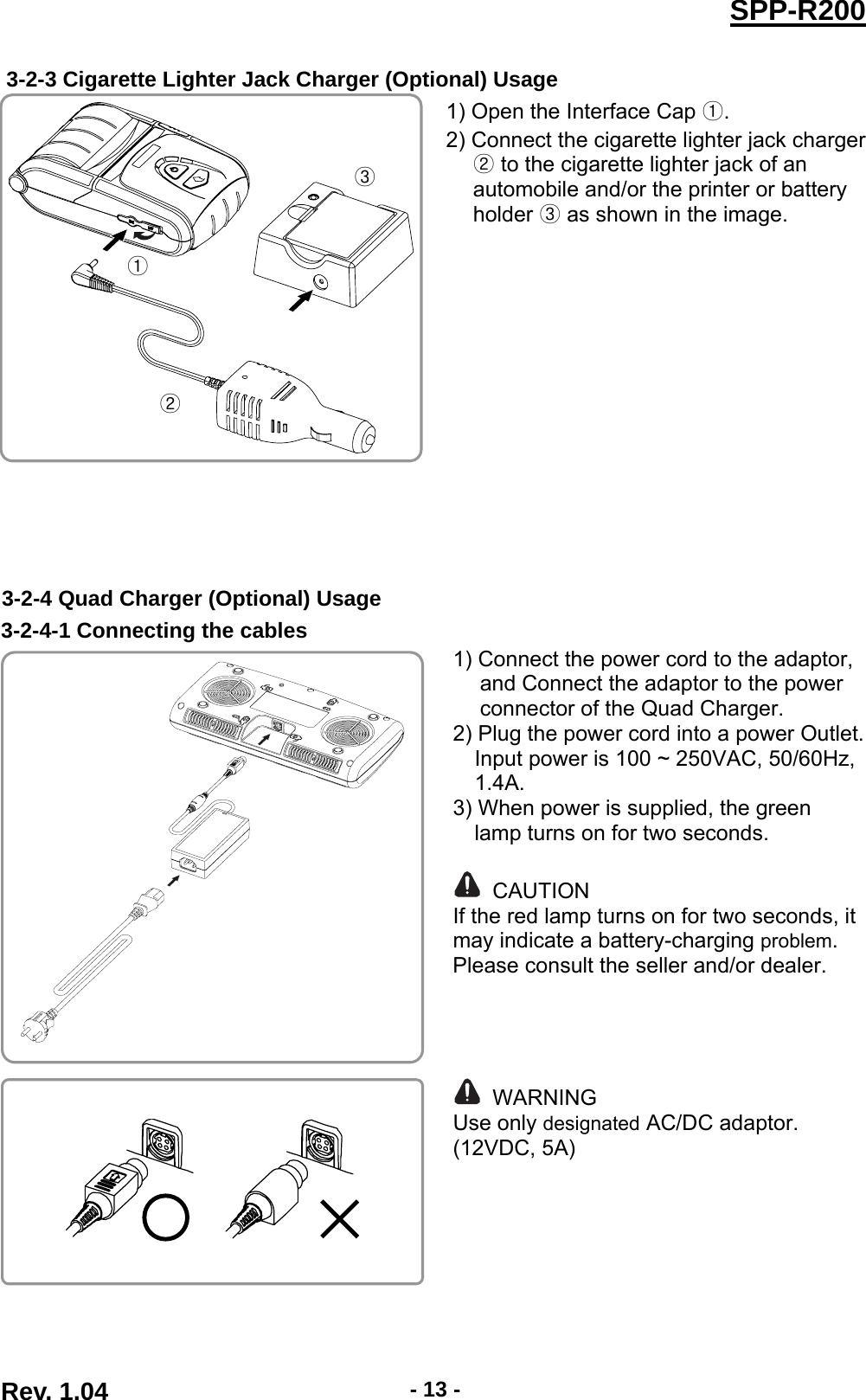  Rev. 1.04  - 13 -SPP-R200 3-2-3 Cigarette Lighter Jack Charger (Optional) Usage  1) Open the Interface Cap . 2) Connect the cigarette lighter jack charger  to the cigarette lighter jack of an automobile and/or the printer or battery holder  as shown in the image.  3-2-4 Quad Charger (Optional) Usage 3-2-4-1 Connecting the cables  1) Connect the power cord to the adaptor, and Connect the adaptor to the power connector of the Quad Charger. 2) Plug the power cord into a power Outlet. Input power is 100 ~ 250VAC, 50/60Hz, 1.4A. 3) When power is supplied, the green                lamp turns on for two seconds.   CAUTION If the red lamp turns on for two seconds, it may indicate a battery-charging problem. Please consult the seller and/or dealer.      WARNING Use only designated AC/DC adaptor. (12VDC, 5A)        
