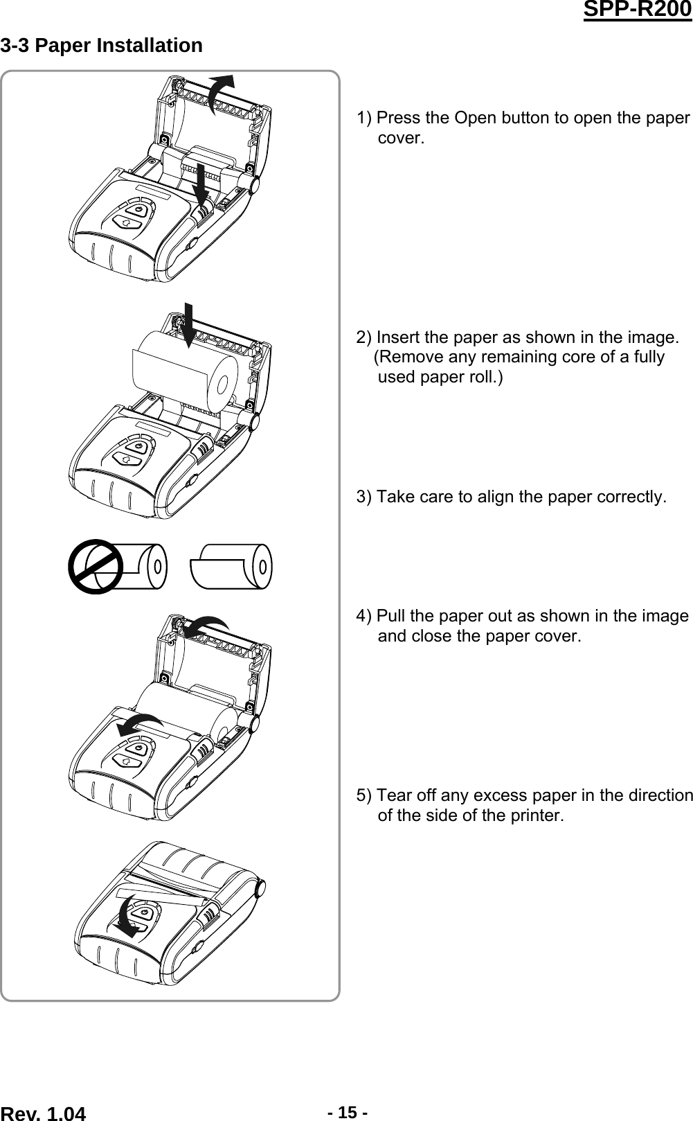  Rev. 1.04  - 15 -SPP-R2003-3 Paper Installation   1) Press the Open button to open the paper cover.          2) Insert the paper as shown in the image. (Remove any remaining core of a fully used paper roll.)      3) Take care to align the paper correctly.      4) Pull the paper out as shown in the image and close the paper cover.        5) Tear off any excess paper in the direction of the side of the printer.          