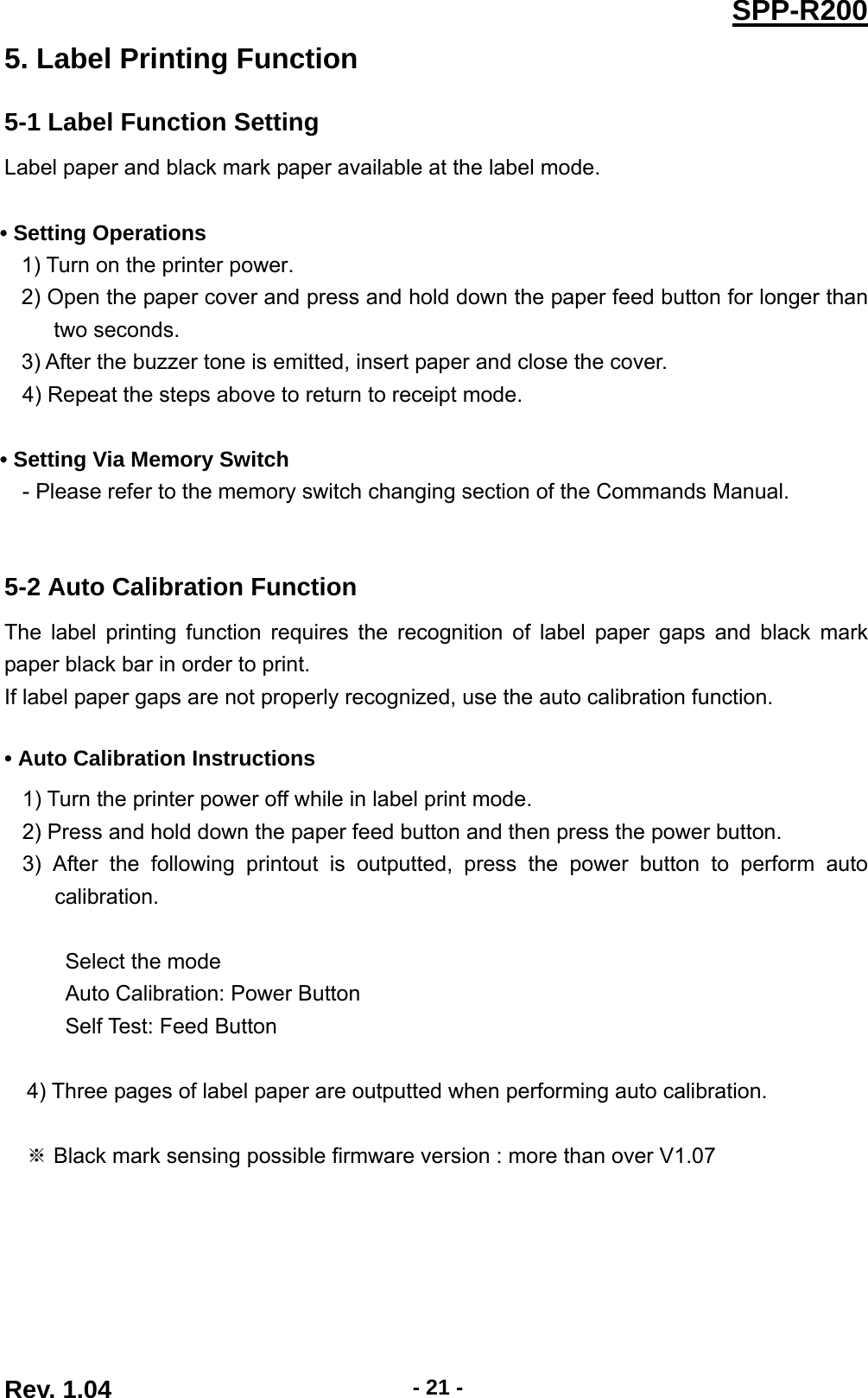  Rev. 1.04  - 21 -SPP-R2005. Label Printing Function 5-1 Label Function Setting Label paper and black mark paper available at the label mode.  • Setting Operations 1) Turn on the printer power. 2) Open the paper cover and press and hold down the paper feed button for longer than two seconds. 3) After the buzzer tone is emitted, insert paper and close the cover. 4) Repeat the steps above to return to receipt mode.  • Setting Via Memory Switch - Please refer to the memory switch changing section of the Commands Manual.   5-2 Auto Calibration Function The label printing function requires the recognition of label paper gaps and black mark paper black bar in order to print. If label paper gaps are not properly recognized, use the auto calibration function.  • Auto Calibration Instructions 1) Turn the printer power off while in label print mode. 2) Press and hold down the paper feed button and then press the power button. 3) After the following printout is outputted, press the power button to perform auto calibration.  Select the mode Auto Calibration: Power Button Self Test: Feed Button   4) Three pages of label paper are outputted when performing auto calibration.   Black mark sensing possible firmware version : more than over V1.07 