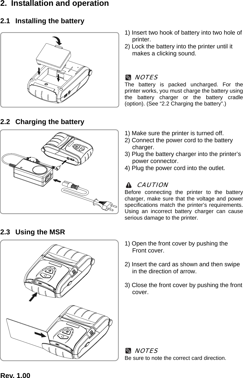  Rev. 1.00  2.  Installation and operation 2.1  Installing the battery 1) Insert two hook of battery into two hole of printer. 2) Lock the battery into the printer until it makes a clicking sound.    NOTES The battery is packed uncharged. For the printer works, you must charge the battery using the battery charger or the battery cradle (option). (See “2.2 Charging the battery”.)  2.2  Charging the battery 1) Make sure the printer is turned off. 2) Connect the power cord to the battery charger. 3) Plug the battery charger into the printer’s power connector. 4) Plug the power cord into the outlet.   CAUTION Before connecting the printer to the battery charger, make sure that the voltage and power specifications match the printer’s requirements. Using an incorrect battery charger can cause serious damage to the printer.  2.3  Using the MSR 1) Open the front cover by pushing the Front cover.  2) Insert the card as shown and then swipe in the direction of arrow.  3) Close the front cover by pushing the front cover.         NOTES Be sure to note the correct card direction.   