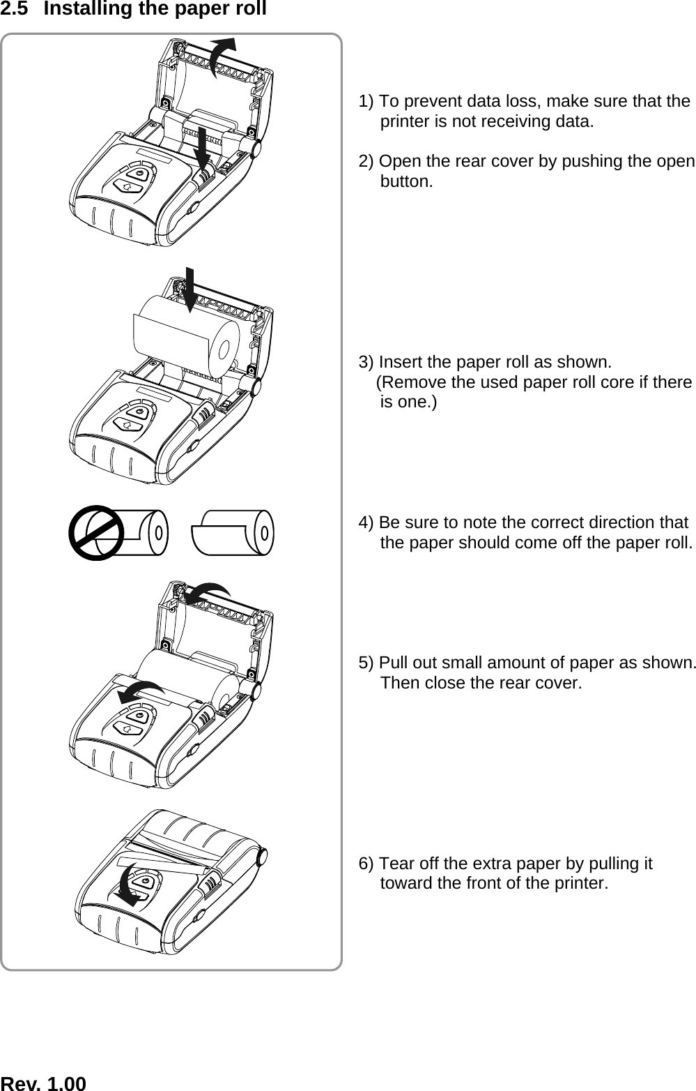  Rev. 1.00  2.5  Installing the paper roll    1) To prevent data loss, make sure that the printer is not receiving data.  2) Open the rear cover by pushing the open button.         3) Insert the paper roll as shown. (Remove the used paper roll core if there is one.)      4) Be sure to note the correct direction that the paper should come off the paper roll.      5) Pull out small amount of paper as shown. Then close the rear cover.         6) Tear off the extra paper by pulling it toward the front of the printer.          