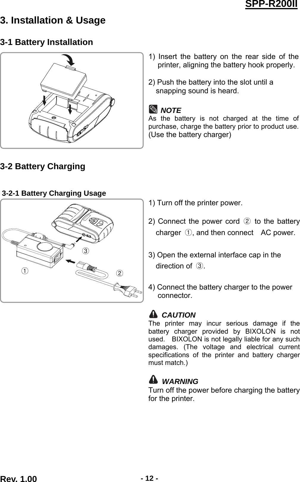  Rev. 1.00  - 12 -SPP-R200II3. Installation &amp; Usage 3-1 Battery Installation 1) Insert the battery on the rear side of the printer, aligning the battery hook properly.  2) Push the battery into the slot until a   snapping sound is heard.  NOTE As the battery is not charged at the time of purchase, charge the battery prior to product use. (Use the battery charger)  3-2 Battery Charging  3-2-1 Battery Charging Usage 1) Turn off the printer power.  2) Connect the power cord ② to the battery charger  ①, and then connect    AC power.  3) Open the external interface cap in the   direction of  ③.  4) Connect the battery charger to the power connector.  CAUTION The printer may incur serious damage if the battery charger provided by BIXOLON is not used.    BIXOLON is not legally liable for any such damages. (The voltage and electrical current specifications of the printer and battery charger must match.)   WARNING Turn off the power before charging the battery for the printer.  ① ② ③ 