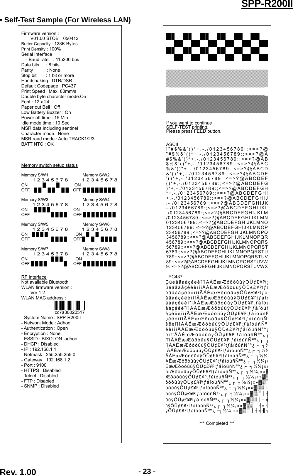  Rev. 1.00  - 23 -SPP-R200II• Self-Test Sample (For Wireless LAN)  Firmware version : V01.00 STOB    050412 Butter Capacity : 128K Bytes Print Density : 100% Serial Interface - Baud rate    : 115200 bps Data bits   : 8 bits Parity      : None Stop bit    : 1 bit or more Handshaking : DTR/DSR Default Codepage : PC437 Print Speed : Max. 80mm/s Double byte character mode:On Font : 12 x 24 Paper out Bell : Off Low Battery Buzzer : On Power off time : 15 Min Idle mode time : 10 Sec MSR data including sentinel Character mode : None MSR read mode : Auto TRACK1/2/3 BATT NTC : OK    Memory switch setup status  Memory S/W1                Memory S/W2 1 2 3 4 5 6 7 8          1 2 3 4 5 6 7 8ON       █     █       ON OFF  █ █   █ █   █ █  OFF █ █ █ █ █ █ █ █  Memory S/W3                Memory S/W4 1 2 3 4 5 6 7 8          1 2 3 4 5 6 7 8ON   █ █ █ █           ON OFF          █ █ █ █   OFF █ █ █ █ █ █ █ █  Memory S/W5                Memory S/W6  1 2 3 4 5 6 7 8          1 2 3 4 5 6 7 8ON  █ █ █ █             ON  █   █ OFF          █ █ █ █   OFF█   █   █ █ █ █  Memory S/W7                Memory S/W8 1 2 3 4 5 6 7 8          1 2 3 4 5 6 7 8ON           █ █ █      ON OFF █ █ █ █        █   OFF █ █ █ █ █ █ █ █   RF Interface Not available Bluetooth WLAN firmware version :     Ver 1.2 WLAN MAC address :  cc7a30020517 - System Name : SPP-R200II - Network Mode : Adhoc - Authentication : Open - Encryption : None - ESSID : BIXOLON_adhoc - DHCP : Disabled - IP : 192.168.1.1 - Netmask : 255.255.255.0 - Gateway : 192.168.1.2 - Port : 9100 - HTTPS : Disabled - Telnet : Disabled - FTP : Disabled - SNMP : Disabled                               If you want to continue SELF-TEST printing, Please press FEED button.   ASCII !”#$%&amp;’()*+,-./0123456789:;&lt;=&gt;?@”#$%&amp;’()*+,-./0123456789:;&lt;=&gt;?@A#$%&amp;’()*+,-./0123456789:;&lt;=&gt;?@AB$%&amp;’()*+,-./0123456789:;&lt;=&gt;?@ABC%&amp;’()*+,-./0123456789:;&lt;=&gt;?@ABCD&amp;’()*+,-./0123456789:;&lt;=&gt;?@ABCDE’()*+,-./0123456789:;&lt;=&gt;?@ABCDEF()*+,-./0123456789:;&lt;=&gt;?@ABCDEFG)*+,-./0123456789:;&lt;=&gt;?@ABCDEFGH*+,-./0123456789:;&lt;=&gt;?@ABCDEFGHI+,-./0123456789:;&lt;=&gt;?@ABCDEFGHIJ,-./0123456789:;&lt;=&gt;?@ABCDEFGHIJK-./0123456789:;&lt;=&gt;?@ABCDEFGHIJKL./0123456789:;&lt;=&gt;?@ABCDEFGHIJKLM/0123456789:;&lt;=&gt;?@ABCDEFGHIJKLMN0123456789:;&lt;=&gt;?@ABCDEFGHIJKLMNO123456789:;&lt;=&gt;?@ABCDEFGHIJKLMNOP23456789:;&lt;=&gt;?@ABCDEFGHIJKLMNOPQ3456789:;&lt;=&gt;?@ABCDEFGHIJKLMNOPQR456789:;&lt;=&gt;?@ABCDEFGHIJKLMNOPQRS56789:;&lt;=&gt;?@ABCDEFGHIJKLMNOPQRST6789:;&lt;=&gt;?@ABCDEFGHIJKLMNOPQRSTU789:;&lt;=&gt;?@ABCDEFGHIJKLMNOPQRSTUV89:;&lt;=&gt;?@ABCDEFGHIJKLMNOPQRSTUVW9:;&lt;=&gt;?@ABCDEFGHIJKLMNOPQRSTUVWX PC437 ÇüéâäàåçêëèïîìÄÅÉæÆôöòûùÿÖÜ¢£¥PtƒüéâäàåçêëèïîìÄÅÉæÆôöòûùÿÖÜ¢£¥PtƒáéâäàåçêëèïîìÄÅÉæÆôöòûùÿÖÜ¢£¥PtƒáâäàåçêëèïîìÄÅÉæÆôöòûùÿÖÜ¢£¥PtƒáíóäàåçêëèïîìÄÅÉæÆôöòûùÿÖÜ¢£¥PtƒáíóúàåçêëèïîìÄÅÉæÆôöòûùÿÖÜ¢£¥PtƒáíóúñåçêëèïîìÄÅÉæÆôöòûùÿÖÜ¢£¥PtƒáíóúñÑçêëèïîìÄÅÉæÆôöòûùÿÖÜ¢£¥PtƒáíóúñÑªêëèïîìÄÅÉæÆôöòûùÿÖÜ¢£¥PtƒáíóúñÑªºëèïîìÄÅÉæÆôöòûùÿÖÜ¢£¥PtƒáíóúñÑªº¿èïîìÄÅÉæÆôöòûùÿÖÜ¢£¥PtƒáíóúñÑªº¿┌ïîìÄÅÉæÆôöòûùÿÖÜ¢£¥PtƒáíóúñÑªº¿┌ ┐îìÄÅÉæÆôöòûùÿÖÜ¢£¥PtƒáíóúñÑªº¿┌ ┐½ìÄÅÉæÆôöòûùÿÖÜ¢£¥PtƒáíóúñÑªº¿┌ ┐½¼ÄÅÉæÆôöòûùÿÖÜ¢£¥PtƒáíóúñÑªº¿┌ ┐½¼ÅÉæÆôöòûùÿÖÜ¢£¥PtƒáíóúñÑªº¿┌ ┐½¼¡«ÉæÆôöòûùÿÖÜ¢£¥PtƒáíóúñÑªº¿┌ ┐½¼¡«»æÆôöòûùÿÖÜ¢£¥PtƒáíóúñÑªº¿┌ ┐½¼¡«»▓ÆôöòûùÿÖÜ¢£¥PtƒáíóúñÑªº¿┌ ┐½¼¡«»▓▒ôöòûùÿÖÜ¢£¥PtƒáíóúñÑªº¿┌ ┐½¼¡«»▓▒░öòûùÿÖÜ¢£¥PtƒáíóúñÑªº¿┌ ┐½¼¡«»▓▒░┃òûùÿÖÜ¢£¥PtƒáíóúñÑªº¿┌ ┐½¼¡«»▓▒░┃┤ûùÿÖÜ¢£¥PtƒáíóúñÑªº¿┌ ┐½¼¡«»▓▒░┃┤╡ùÿÖÜ¢£¥PtƒáíóúñÑªº¿┌ ┐½¼¡«»▓▒░┃┤╡╢ÿÖÜ¢£¥PtƒáíóúñÑªº¿┌┐½¼¡«»▓▒░┃┤╡╢╖  *** Completed ***   