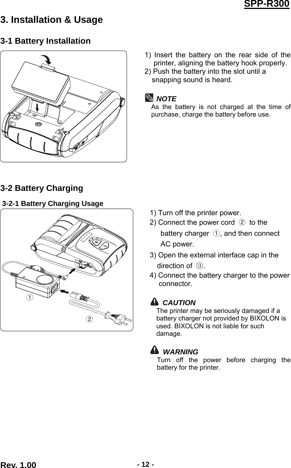  Rev. 1.00  - 12 -SPP-R3003. Installation &amp; Usage 3-1 Battery Installation  1) Insert the battery on the rear side of the printer, aligning the battery hook properly. 2) Push the battery into the slot until a   snapping sound is heard.  NOTE As the battery is not charged at the time of purchase, charge the battery before use.  3-2 Battery Charging 3-2-1 Battery Charging Usage  1) Turn off the printer power. 2) Connect the power cord  ② to the  battery charger  ①, and then connect   AC power. 3) Open the external interface cap in the   direction of  ③. 4) Connect the battery charger to the power connector.  CAUTION The printer may be seriously damaged if a battery charger not provided by BIXOLON is used. BIXOLON is not liable for such damage.   WARNING Turn off the power before charging the battery for the printer. ① ② ③ 