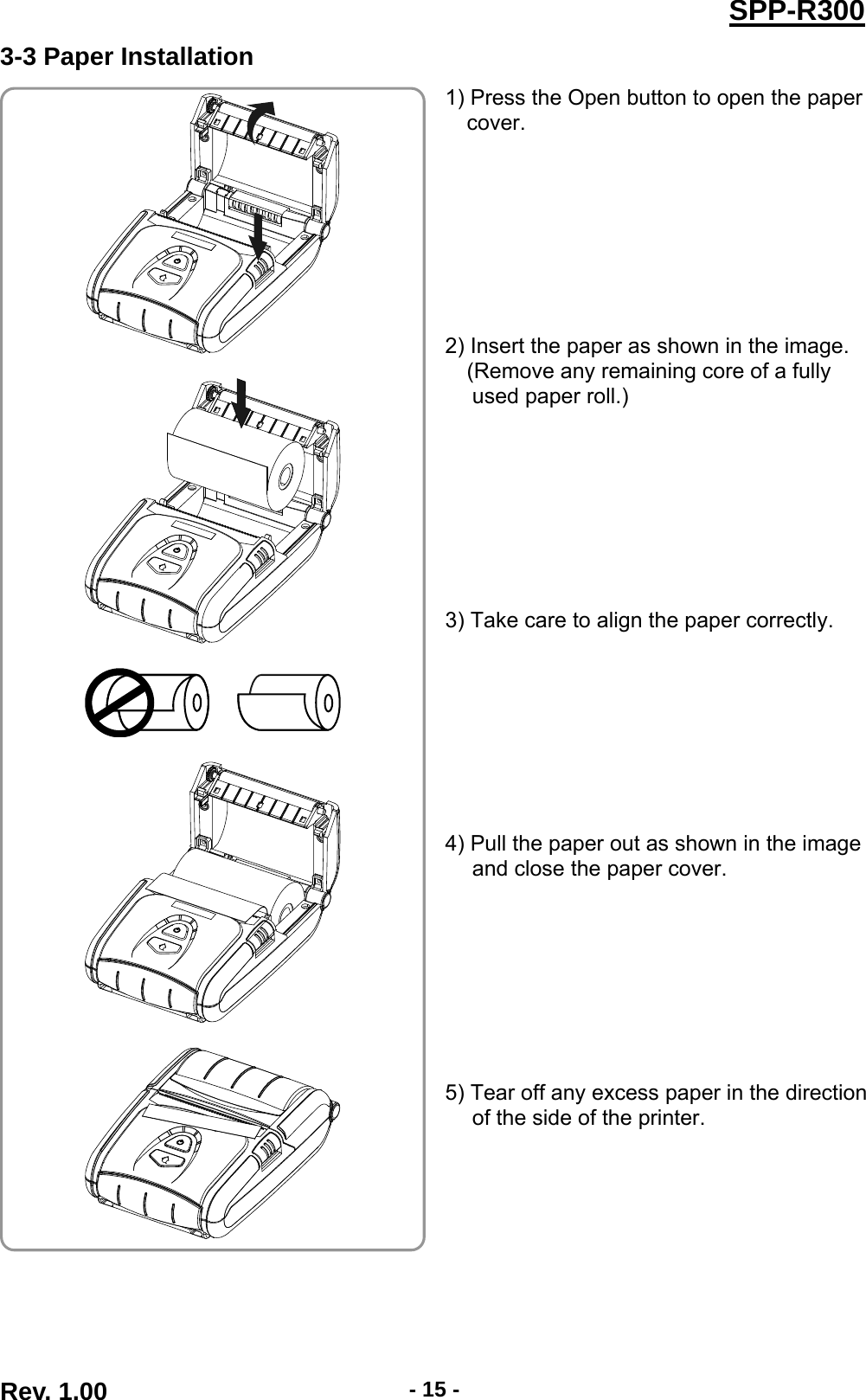  Rev. 1.00  - 15 -SPP-R3003-3 Paper Installation 1) Press the Open button to open the paper cover.         2) Insert the paper as shown in the image. (Remove any remaining core of a fully used paper roll.)         3) Take care to align the paper correctly.         4) Pull the paper out as shown in the image and close the paper cover.         5) Tear off any excess paper in the direction of the side of the printer.          
