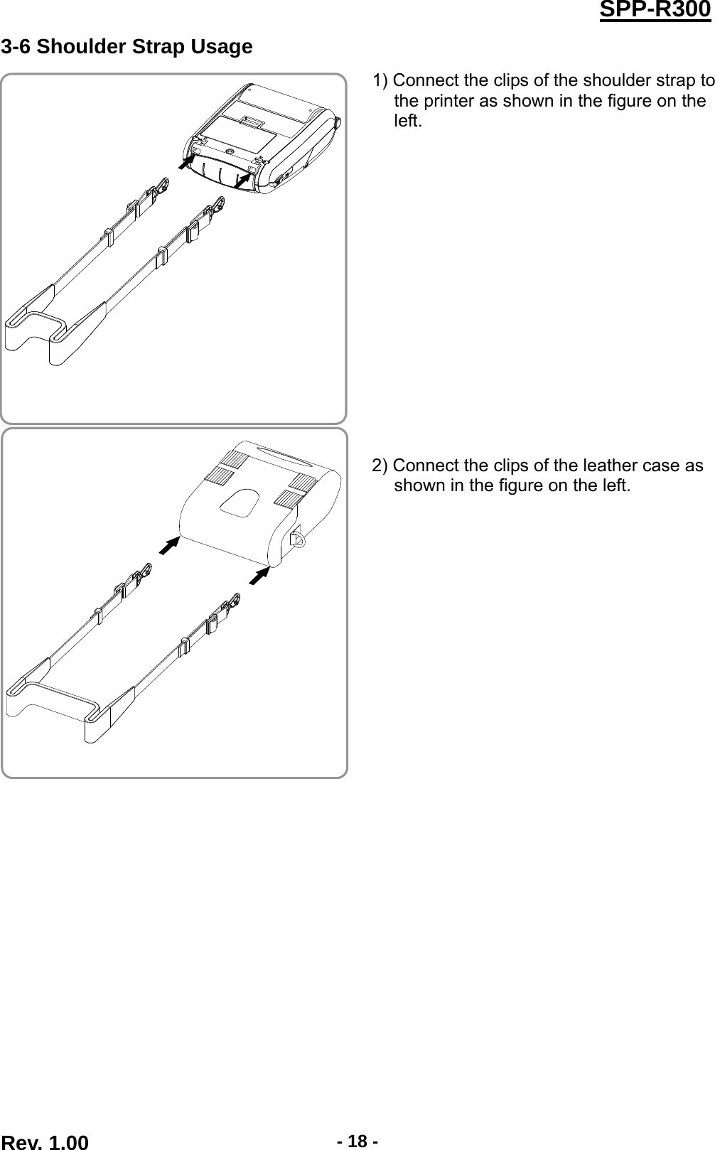  Rev. 1.00  - 18 -SPP-R3003-6 Shoulder Strap Usage   1) Connect the clips of the shoulder strap to the printer as shown in the figure on the left.               2) Connect the clips of the leather case as shown in the figure on the left.  