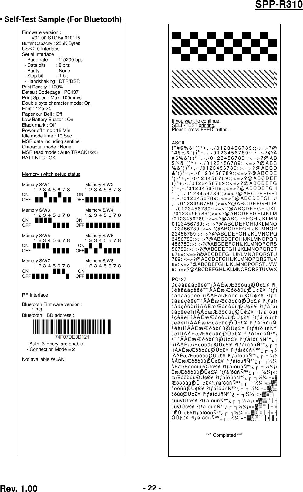  Rev. 1.00 - 22 - SPP-R310 • Self-Test Sample (For Bluetooth)   Firmware version : V01.00 STOBa 010115 Butter Capacity : 256K Bytes USB 2.0 Interface Serial Interface - Baud rate       : 115200 bps - Data bits       : 8 bits - Parity             : None - Stop bit         : 1 bit - Handshaking : DTR/DSR Print Density : 100% Default Codepage : PC437 Print Speed : Max. 100mm/s Double byte character mode: On Font : 12 x 24 Paper out Bell : Off Low Battery Buzzer : On Black mark : Off Power off time : 15 Min Idle mode time : 10 Sec MSR data including sentinel Character mode : None MSR read mode : Auto TRACK1/2/3 BATT NTC : OK   Memory switch setup status  Memory S/W1                                Memory S/W2 1 2 3 4 5 6 7 8          1 2 3 4 5 6 7 8 ON       █     █       ON OFF    █ █      █ █      █ █    OFF █ █ █ █ █ █ █ █  Memory S/W3                                Memory S/W4 1 2 3 4 5 6 7 8          1 2 3 4 5 6 7 8 ON      █ █ █ █                      ON OFF                    █ █ █ █      OFF █ █ █ █ █ █ █ █  Memory S/W5                                Memory S/W6   1 2 3 4 5 6 7 8          1 2 3 4 5 6 7 8 ON    █ █ █ █                          ON    █      █ OFF                    █ █ █ █      OFF█      █      █ █ █ █  Memory S/W7                                Memory S/W8 1 2 3 4 5 6 7 8          1 2 3 4 5 6 7 8 ON           █ █ █            ON OFF █ █ █ █                █      OFF █ █ █ █ █ █ █ █    RF Interface  Bluetooth Firmware version :         1.2.3 Bluetooth    BD address :  - Auth. &amp; Encry. are enable - Connection Mode = 2  Not available WLAN                                                         If you want to continue SELF-TEST printing, Please press FEED button.   ASCII ! ” # $ % &amp; ’ ( ) * + , - . / 0 1 2 3 4 5 6 7 8 9 : ; &lt; = &gt; ? @ ”#$%&amp;’()*+,- . / 0 1 2 3 4 5 6 7 8 9 : ; &lt; = &gt; ? @ A # $ % &amp; ’ ( ) * + , - . / 0 1 2 3 4 5 6 7 8 9 : ; &lt; = &gt; ? @ A B $ % &amp; ’ ( ) * + , - . / 0 1 2 3 4 5 6 7 8 9: ; &lt;= &gt; ? @ A B C % &amp; ’ ( ) * + , - . / 0 1 23 4 5 6 78 9 : ; &lt; = &gt; ? @ A B CD &amp; ’ ( ) * + , - . / 0 1 2 3 4 5 6 7 8 9 : ; &lt; = &gt; ? @ A B C D E ’ ( ) * + , - . / 0 1 2 3 4 5 6 7 8 9 : ; &lt; = &gt; ? @ A B C D E F ( ) * + , - . / 01 2 3 4 56 7 8 9 :; &lt; =&gt; ? @A B C DE FG )* +, - ./ 012 3 45 6 78 9:; &lt;= &gt; ?@ ABC DE F GH *+ ,- . / 01 2 34 567 89: ;&lt; = &gt; ?@A B C D EFG HI +,-. /0 1 234 5 678 9 :; &lt;=&gt; ?@A B CDE FGHI J ,- ./ 0 123 4 567 89:;&lt; =&gt;? @A BCDE FGHI J K -./01 2 3 456789:;&lt;=&gt; ?@AB CD EFGHIJKL ./01234567 89:;&lt;=&gt;?@A B CDEFG HIJKLM /0123456789:;&lt;=&gt;?@ABCDEFGHIJKLMN 0123456789:;&lt;=&gt;?@ABCDEFGHIJKLMNO 123456789:;&lt;=&gt;?@ABCDEFGHIJKLMNOP 23456789:;&lt;=&gt;?@ABCDEFGHIJKLMNOPQ 3456789:;&lt;=&gt;?@ABCDEFGHIJKLMNOPQR 456789:;&lt;=&gt;?@ABCDEFGHIJKLMNOPQRS 56789:;&lt;=&gt;?@ABCDEFGHIJKLMNOPQRST 6789:;&lt;=&gt;?@ABCDEFGHIJKLMNOPQRSTU 789:;&lt;=&gt;?@ABCDEFGHIJKLMNOPQRSTUV 89:;&lt;=&gt;?@ABCDEFGHIJKLMNOPQRSTUVW 9:;&lt;=&gt;?@ABCDEFGHIJKLMNOPQRSTUVWX  PC437 Ç ü é â ä à å ç ê ëè ïîìÄ Å É æ Æ ô ö ò û ù ÿÖ Ü ¢ £ ¥Ptƒ ü é â ä à å çê ë è ïîìÄ Å É æ Æ ô ö ò û ù ÿÖ Ü ¢ £ ¥Ptƒá é â ä à å çê ë è ïîìÄ Å É æ Æ ô ö ò û ù ÿÖ Ü ¢ £ ¥Ptƒáí â ä à å çê ë è ïîìÄ Å É æ Æ ô ö ò û ùÿÖ Ü ¢ £ ¥Ptƒá í ó ä à å çê ë è ïîìÄ Å É æ Æ ô ö ò û ù ÿÖ Ü ¢ £ ¥Ptƒáíóú à å çê ë è ïîìÄ Å É æ Æ ô ö ò û ù ÿÖ Ü ¢ £ ¥Ptƒá í óúñ å ç ê ë è ïîìÄ Å É æ Æ ô ö ò û ù ÿÖ Ü ¢ £ ¥Ptƒáíóú ñ Ñ ç ê ë è ïîìÄ Å É æ Æ ô ö ò û ù ÿÖ Ü ¢ £ ¥PtƒáíóúñÑª ê ë è ïîìÄ Å É æ Æ ô ö ò û ù ÿÖ Ü ¢ £ ¥PtƒáíóúñÑªº ë è ïîìÄ Å É æ Æ ô ö ò û ù ÿÖ Ü ¢ £ ¥Ptƒá í óúñ Ñªº¿ è ïîìÄ Å É æ Æ ô ö ò û ù ÿÖ Ü ¢ £ ¥Ptƒáí ó ú ñÑªº¿ ┌ ïîìÄ Å É æ Æ ô ö ò û ù ÿÖ Ü ¢ £ ¥PtƒáíóúñÑªº¿┌ ┐ îìÄ Å É æ Æ ôö òû ùÿÖ Ü ¢£ ¥PtƒáíóúñÑªº¿┌  ┐½ ìÄ Å É æ Æ ôö ò û ùÿÖ Ü ¢ £ ¥PtƒáíóúñÑªº¿┌  ┐½¼ Ä Å É æ Æ ô ö ò ûùÿÖ Ü ¢£¥PtƒáíóúñÑªº¿┌  ┐½¼¡ Å É æ Æ ô ö ò ûùÿÖ Ü ¢ £¥PtƒáíóúñÑªº¿┌  ┐½¼¡« É æ Æ ôö ò û ùÿÖ Ü ¢£¥PtƒáíóúñÑªº¿┌  ┐½¼¡«» æ Æ ôöòûùÿÖ Ü ¢£¥PtƒáíóúñÑªº¿┌  ┐½¼¡«»▓ Æ ôö òûù ÿÖ Ü ¢£¥PtƒáíóúñÑªº¿┌  ┐½¼¡«»▓▒ ôöòûùÿÖ Ü ¢£¥PtƒáíóúñÑªº¿┌  ┐½¼¡«»▓▒░ öò û ù ÿÖ Ü ¢£¥PtƒáíóúñÑªº¿┌  ┐½¼¡«»▓▒░┃ òûùÿÖ Ü ¢£¥PtƒáíóúñÑªº¿┌  ┐½¼¡«»▓▒░┃┤ ûùÿÖ Ü ¢£¥PtƒáíóúñÑªº¿┌  ┐½¼¡«»▓▒░┃┤╡ ùÿÖ Ü ¢£¥PtƒáíóúñÑ ªº¿ ┌  ┐½¼¡«»▓▒░┃┤╡╢ ÿÖ Ü ¢£¥PtƒáíóúñÑªº¿┌┐½¼¡«»▓▒░┃┤╡╢╖    *** Completed ***    