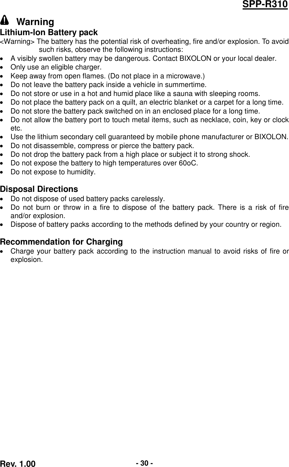  Rev. 1.00 - 30 - SPP-R310   Warning Lithium-lon Battery pack &lt;Warning&gt; The battery has the potential risk of overheating, fire and/or explosion. To avoid such risks, observe the following instructions:   A visibly swollen battery may be dangerous. Contact BIXOLON or your local dealer.   Only use an eligible charger.   Keep away from open flames. (Do not place in a microwave.)   Do not leave the battery pack inside a vehicle in summertime.   Do not store or use in a hot and humid place like a sauna with sleeping rooms.   Do not place the battery pack on a quilt, an electric blanket or a carpet for a long time.   Do not store the battery pack switched on in an enclosed place for a long time.   Do not allow the battery port to touch metal items, such as necklace, coin, key or clock etc.   Use the lithium secondary cell guaranteed by mobile phone manufacturer or BIXOLON.   Do not disassemble, compress or pierce the battery pack.   Do not drop the battery pack from a high place or subject it to strong shock.   Do not expose the battery to high temperatures over 60oC.   Do not expose to humidity.  Disposal Directions   Do not dispose of used battery packs carelessly.   Do  not burn or  throw in  a fire  to dispose  of  the battery  pack. There  is  a  risk of  fire and/or explosion.   Dispose of battery packs according to the methods defined by your country or region.  Recommendation for Charging   Charge your battery pack according to the instruction manual to avoid risks of fire or explosion.  