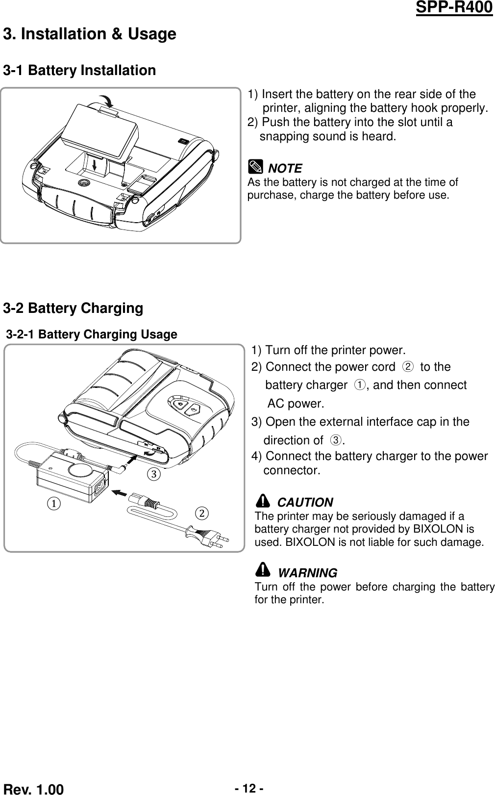  Rev. 1.00 - 12 - SPP-R400 3. Installation &amp; Usage 3-1 Battery Installation    1) Insert the battery on the rear side of the   printer, aligning the battery hook properly. 2) Push the battery into the slot until a   snapping sound is heard.   NOTE As the battery is not charged at the time of   purchase, charge the battery before use. 3-2 Battery Charging 3-2-1 Battery Charging Usage    1) Turn off the printer power. 2) Connect the power cord  ②  to the   battery charger  ①, and then connect   AC power. 3) Open the external interface cap in the   direction of  ③. 4) Connect the battery charger to the power connector.   CAUTION The printer may be seriously damaged if a battery charger not provided by BIXOLON is used. BIXOLON is not liable for such damage.   WARNING Turn off the power before charging the battery for the printer.   ① ② ③ 