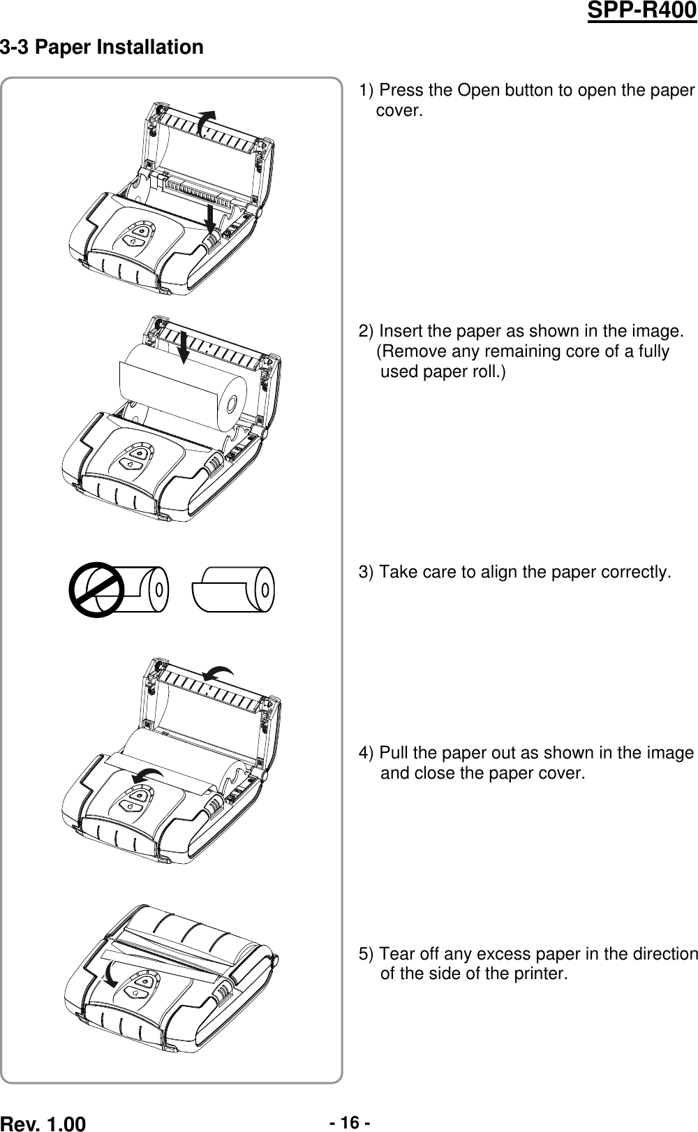  Rev. 1.00 - 16 - SPP-R400 3-3 Paper Installation   1) Press the Open button to open the paper cover.           2) Insert the paper as shown in the image. (Remove any remaining core of a fully used paper roll.)          3) Take care to align the paper correctly.         4) Pull the paper out as shown in the image and close the paper cover.         5) Tear off any excess paper in the direction of the side of the printer.              