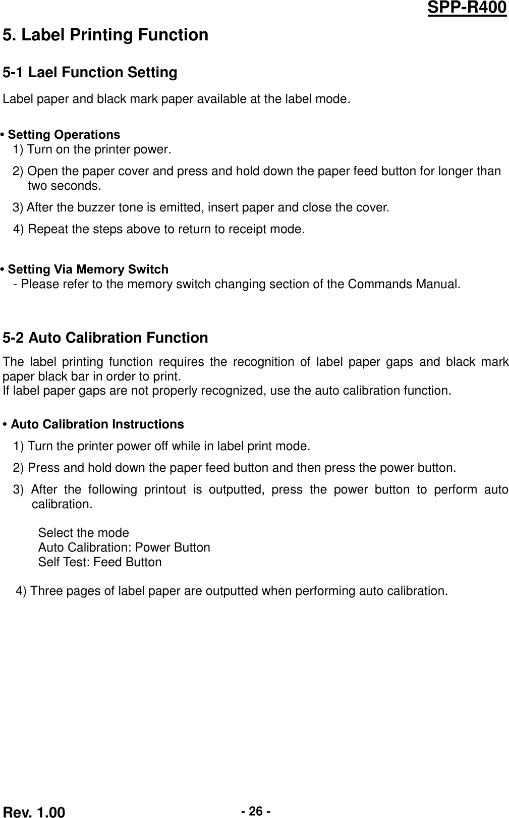  Rev. 1.00 - 26 - SPP-R400 5. Label Printing Function 5-1 Lael Function Setting Label paper and black mark paper available at the label mode.  • Setting Operations 1) Turn on the printer power. 2) Open the paper cover and press and hold down the paper feed button for longer than   two seconds. 3) After the buzzer tone is emitted, insert paper and close the cover. 4) Repeat the steps above to return to receipt mode.    • Setting Via Memory Switch - Please refer to the memory switch changing section of the Commands Manual.   5-2 Auto Calibration Function The  label  printing function  requires  the  recognition of  label  paper  gaps  and  black mark paper black bar in order to print. If label paper gaps are not properly recognized, use the auto calibration function.  • Auto Calibration Instructions 1) Turn the printer power off while in label print mode. 2) Press and hold down the paper feed button and then press the power button. 3)  After  the  following  printout  is  outputted,  press  the  power  button  to  perform  auto calibration.  Select the mode Auto Calibration: Power Button Self Test: Feed Button    4) Three pages of label paper are outputted when performing auto calibration.  