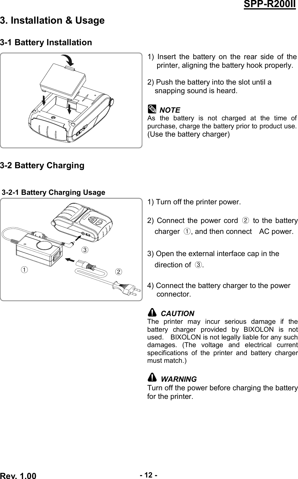  Rev. 1.00 - 12 - SPP-R200II 3. Installation &amp; Usage 3-1 Battery Installation  1)  Insert  the  battery  on  the  rear  side  of  the printer, aligning the battery hook properly.  2) Push the battery into the slot until a   snapping sound is heard.  NOTE As  the  battery  is  not  charged  at  the  time  of purchase, charge the battery prior to product use. (Use the battery charger)  3-2 Battery Charging  3-2-1 Battery Charging Usage  1) Turn off the printer power.  2) Connect the power cord  ②  to the battery charger  ①, and then connect    AC power.  3) Open the external interface cap in the   direction of  ③.  4) Connect the battery charger to the power connector.   CAUTION The  printer  may  incur  serious  damage  if  the battery  charger  provided  by  BIXOLON  is  not used.    BIXOLON is not legally liable for any such damages.  (The  voltage  and  electrical  current specifications  of  the  printer  and  battery  charger must match.)   WARNING Turn off the power before charging the battery for the printer.  ① ② ③ 