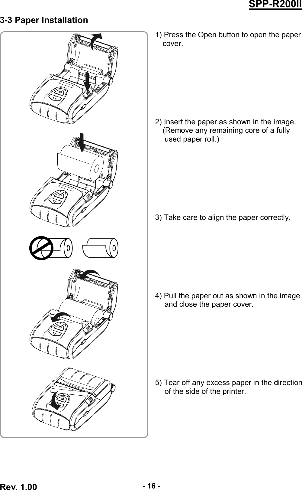  Rev. 1.00 - 16 - SPP-R200II 3-3 Paper Installation  1) Press the Open button to open the paper cover.         2) Insert the paper as shown in the image. (Remove any remaining core of a fully used paper roll.)         3) Take care to align the paper correctly.         4) Pull the paper out as shown in the image and close the paper cover.         5) Tear off any excess paper in the direction of the side of the printer.          