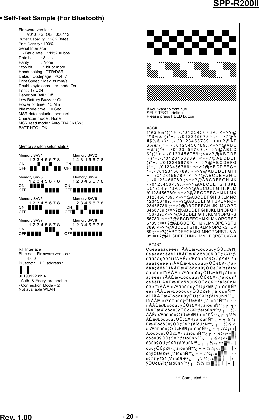  Rev. 1.00 - 20 - SPP-R200II • Self-Test Sample (For Bluetooth)  Firmware version : V01.00 STOB    050412 Butter Capacity : 128K Bytes Print Density : 100% Serial Interface - Baud rate    : 115200 bps Data bits      : 8 bits Parity            : None Stop bit        : 1 bit or more Handshaking : DTR/DSR Default Codepage : PC437 Print Speed : Max. 80mm/s Double byte character mode:On Font : 12 x 24 Paper out Bell : Off Low Battery Buzzer : On Power off time : 15 Min Idle mode time : 10 Sec MSR data including sentinel Character mode : None MSR read mode : Auto TRACK1/2/3 BATT NTC : OK    Memory switch setup status  Memory S/W1                                Memory S/W2 1 2 3 4 5 6 7 8          1 2 3 4 5 6 7 8 ON              █          █              ON OFF    █ █      █ █      █ █    OFF █ █ █ █ █ █ █ █  Memory S/W3                                Memory S/W4 1 2 3 4 5 6 7 8          1 2 3 4 5 6 7 8 ON      █ █ █ █                      ON OFF                    █ █ █ █      OFF █ █ █ █ █ █ █ █  Memory S/W5                                Memory S/W6   1 2 3 4 5 6 7 8          1 2 3 4 5 6 7 8 ON    █ █ █ █                          ON    █      █ OFF                    █ █ █ █      OFF█      █      █ █ █ █  Memory S/W7                                Memory S/W8 1 2 3 4 5 6 7 8          1 2 3 4 5 6 7 8 ON                      █ █ █            ON OFF █ █ █ █                █      OFF █ █ █ █ █ █ █ █    RF Interface Bluetooth Firmware version :         4.0.0 Bluetooth    BD address :  001901223194 - Auth. &amp; Encry. are enable - Connection Mode = 2 Not available WLAN                                                          If you want to continue SELF-TEST printing, Please press FEED button.   ASCII ! ” # $ % &amp; ’ ( ) * + , - . / 0 1 2 3 4 5 6 7 8 9 : ; &lt; = &gt; ? @ ” # $ % &amp; ’ ( ) * + , - . / 0 1 2 3 4 5 6 7 8 9 : ; &lt; = &gt; ? @ A # $ % &amp; ’ ( ) * + , -. / 0 1 2 3 4 5 6 7 8 9 : ; &lt; = &gt; ? @ A B $ % &amp; ’ ( ) * + , - . / 0 1 2 3 4 5 6 7 8 9 : ; &lt;= &gt; ? @ A B C % &amp; ’ () * + , - ./ 0 1 2 3 4 5 6 7 8 9: ; &lt; = &gt; ? @A B C D &amp; ’ ( ) * + , - . / 0 1 2 3 4 5 6 7 8 9 : ; &lt; = &gt; ? @ A B C D E ’ ( ) * + , - . / 0 1 2 3 4 5 6 7 8 9 : ; &lt; = &gt; ? @ A B C D E F () * + ,- . /0 1 2 34 5 6 78 9 : ; &lt;= &gt; ? @A B C DE F G ) * + , - . / 0 1 2 3 4 5 6 7 8 9 : ; &lt; = &gt; ? @ A B C D E F G H * + , - . / 0 1 2 3 4 5 6 7 8 9 : ; &lt; = &gt; ? @ A B C D E F G H I + , - . / 0 1 2 3 4 5 6 7 8 9 : ; &lt; = &gt; ? @ A B C D E F G HI J , - . / 0 1 2 3 4 5 6 7 8 9 : ; &lt; = &gt; ? @ A B C D E F G H I J K -. / 0 1 2 3 4 5 67 8 9 :; &lt; = &gt; ? @A B C D EF G H I J KL ./ 0123456 7 8 9 : ; &lt; =&gt;?@A BCDE FGHIJ KLM /0123456789:;&lt;=&gt;?@ABCDEF GHIJK L MN 0123456789:;&lt;=&gt;?@ABCDEFGHIJKLMNO 123456789:;&lt;=&gt;?@ABCDEFGHIJKLMNOP 23456789:;&lt;=&gt;?@ABCDEFGHIJKLMNOPQ 3456789:;&lt;=&gt;?@ABCDEFGHIJKLMNOPQR 456789:;&lt;=&gt;?@ABCDEFGHIJKLMNOPQRS 56789:;&lt;=&gt;?@ABCDEFGHIJKLMNOPQRST 6789:;&lt;=&gt;?@ABCDEFGHIJKLMNOPQRSTU 789:;&lt;=&gt;?@ABCDEFGHIJKLMNOPQRSTUV 89:;&lt;=&gt;?@ABCDEFGHIJKLMNOPQRSTUVW 9:;&lt;=&gt;?@ABCDEFGHIJKLMNOPQRSTUVWX  PC437 Çü é âä à å çê ë èï î ì Ä ÅÉ æ Æ ôö ò ûù ÿ Ö Ü¢ £ ¥P tƒü é âä à å çê ë èï î ì Ä ÅÉ æ Æ ô ö ò ûù ÿ Ö Ü ¢ £¥P tƒáé â ä à åç ê ë è ï î ì Ä ÅÉ æ Æ ô ö ò û ùÿ Ö Ü ¢ £ ¥P tƒ á íâ ä à å çê ë è ï î ì Ä Å É æ Æ ô ö ò û ùÿ Ö Ü ¢ £ ¥P tƒ á íóä à å ç êë è ï î ì Ä Å É æ Æ ô ö ò û ùÿ Ö Ü ¢£ ¥P tƒ á í óúà å ç ê ëè ï î ì Ä Å É æ Æ ô ö ò û ùÿ Ö Ü ¢ £ ¥P tƒ á í ó úñå çê ë è ï î ìÄ Å É æ Æ ô ö ò ûù ÿ Ö Ü ¢ £ ¥P tƒ á íó ú ñ Ñç ê ë è ï î ì Ä ÅÉ æ Æ ô ö ò û ùÿ Ö Ü ¢ £ ¥P tƒ á í ó ú ñ Ñ ªê ë è ï î ì Ä Å É æ Æ ô ö ò û ùÿ Ö Ü ¢ £ ¥P tƒáíóúñÑªºë è ï î ì Ä Å É æ Æ ô ö ò û ù ÿ Ö Ü ¢ £ ¥P tƒ á í ó ú ñ Ñ ª º ¿è ïî ì Ä Å É æ Æ ô ö ò û ùÿ Ö Ü ¢£ ¥P tƒ áí ó ú ñ Ñ ª º ¿┌ïîìÄ ÅÉ æÆ ôöòûùÿ ÖÜ¢£¥P tƒáíóúñÑªº¿┌ ┐îìÄÅÉæÆôöòûùÿÖ Ü¢£¥P tƒáíóúñÑªº¿┌  ┐½ìÄÅÉæÆôöòûùÿÖÜ¢£¥P tƒáíóúñÑªº¿┌ ┐½¼ÄÅÉæÆôöòûùÿÖÜ¢£¥P tƒáíóúñÑªº¿┌ ┐½¼¡ÅÉæÆôöòûùÿÖÜ¢£¥P tƒáíóúñÑªº¿┌ ┐½¼¡«ÉæÆôöòûùÿÖÜ¢£¥P tƒáíóúñÑªº¿┌ ┐½¼¡«»æÆôöòûùÿÖÜ¢£¥P tƒáíóúñÑªº¿┌ ┐½¼¡«»▓ÆôöòûùÿÖÜ¢£¥P tƒáíóúñÑªº¿┌  ┐½¼ ¡«»▓▒ôöòûùÿÖ Ü¢£¥P tƒáíóúñÑªº¿┌  ┐½¼ ¡«»▓▒░öòûùÿÖÜ¢£¥P tƒáíóúñÑªº¿┌  ┐½¼¡«»▓▒░┃òûùÿÖÜ¢£¥P tƒáíóúñÑªº¿┌  ┐½¼¡«»▓▒░┃┤ûùÿÖÜ¢£¥P tƒáíóúñÑªº¿┌  ┐½¼¡«»▓▒░┃┤╡ùÿÖÜ¢£¥P tƒáíóúñÑªº¿┌  ┐½¼¡«»▓▒░┃┤╡╢ÿÖÜ¢£¥P tƒáíóúñÑªº¿┌┐½¼¡«»▓▒░┃┤╡╢╖   *** Completed ***   