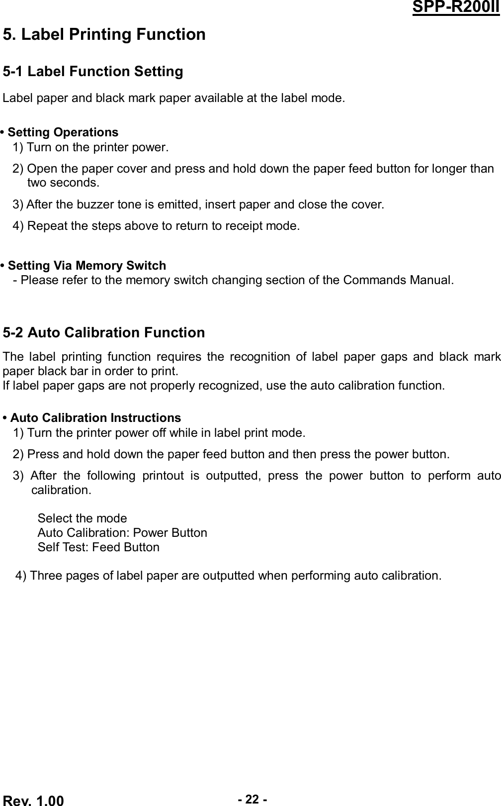  Rev. 1.00 - 22 - SPP-R200II 5. Label Printing Function 5-1 Label Function Setting Label paper and black mark paper available at the label mode.  • Setting Operations 1) Turn on the printer power. 2) Open the paper cover and press and hold down the paper feed button for longer than   two seconds. 3) After the buzzer tone is emitted, insert paper and close the cover. 4) Repeat the steps above to return to receipt mode.    • Setting Via Memory Switch - Please refer to the memory switch changing section of the Commands Manual.   5-2 Auto Calibration Function The  label  printing  function requires  the  recognition of  label  paper  gaps and  black  mark paper black bar in order to print. If label paper gaps are not properly recognized, use the auto calibration function.  • Auto Calibration Instructions 1) Turn the printer power off while in label print mode. 2) Press and hold down the paper feed button and then press the power button. 3)  After  the  following  printout  is  outputted,  press  the  power  button  to  perform  auto calibration.  Select the mode Auto Calibration: Power Button Self Test: Feed Button    4) Three pages of label paper are outputted when performing auto calibration.  