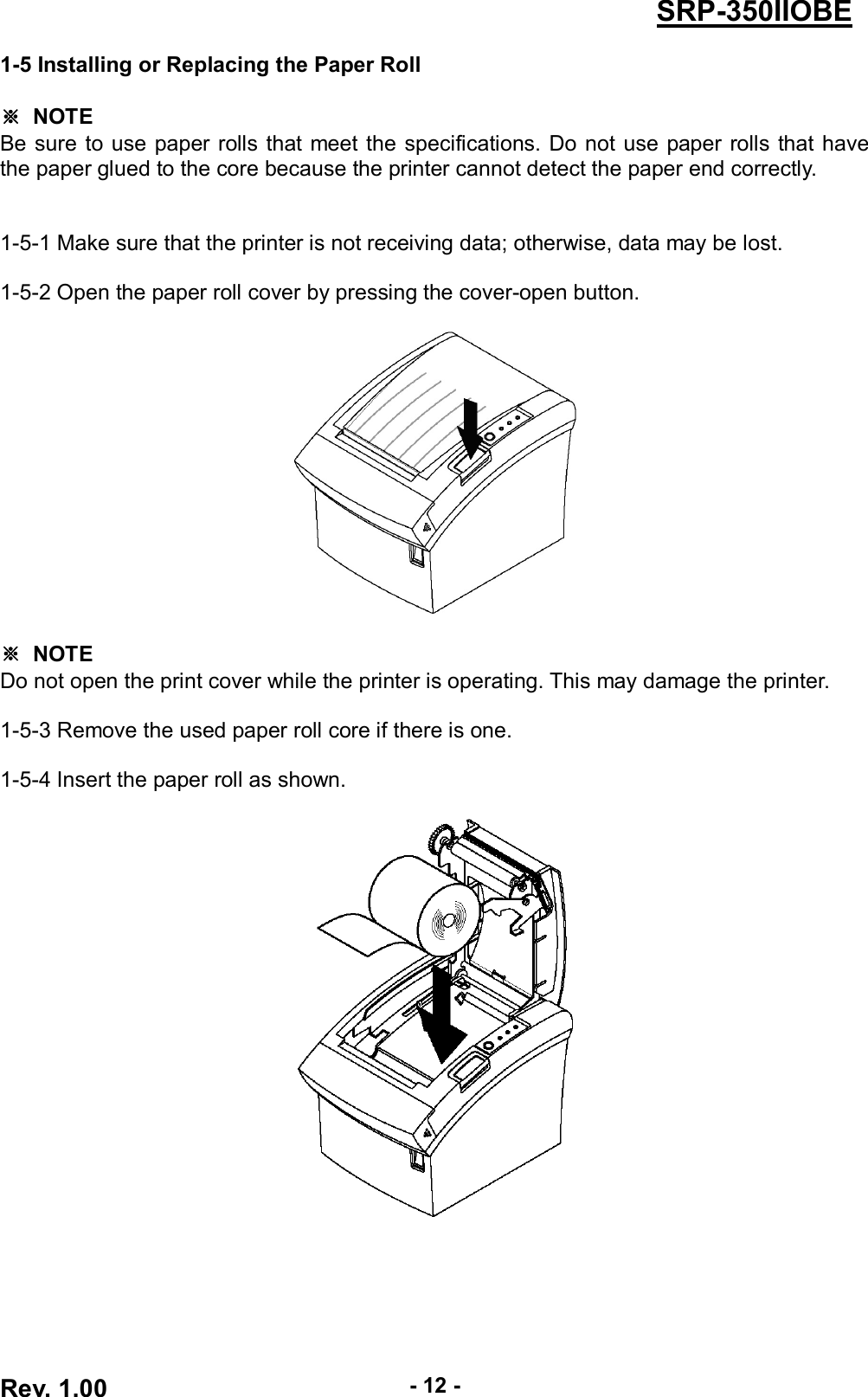  Rev. 1.00 - 12 - SRP-350IIOBE 1-5 Installing or Replacing the Paper Roll  ※  NOTE Be sure to use paper rolls that meet the specifications. Do not use paper  rolls  that have the paper glued to the core because the printer cannot detect the paper end correctly.   1-5-1 Make sure that the printer is not receiving data; otherwise, data may be lost.  1-5-2 Open the paper roll cover by pressing the cover-open button.      ※  NOTE Do not open the print cover while the printer is operating. This may damage the printer.  1-5-3 Remove the used paper roll core if there is one.  1-5-4 Insert the paper roll as shown.   