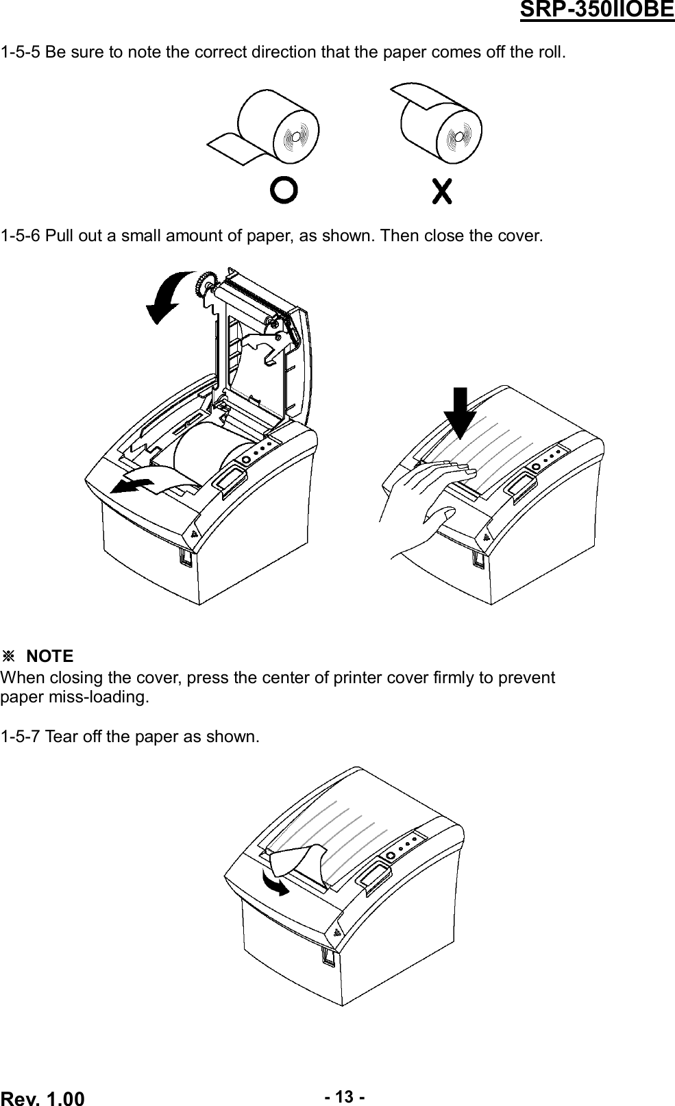  Rev. 1.00 - 13 - SRP-350IIOBE 1-5-5 Be sure to note the correct direction that the paper comes off the roll.    1-5-6 Pull out a small amount of paper, as shown. Then close the cover.             ※  NOTE When closing the cover, press the center of printer cover firmly to prevent paper miss-loading.  1-5-7 Tear off the paper as shown.   