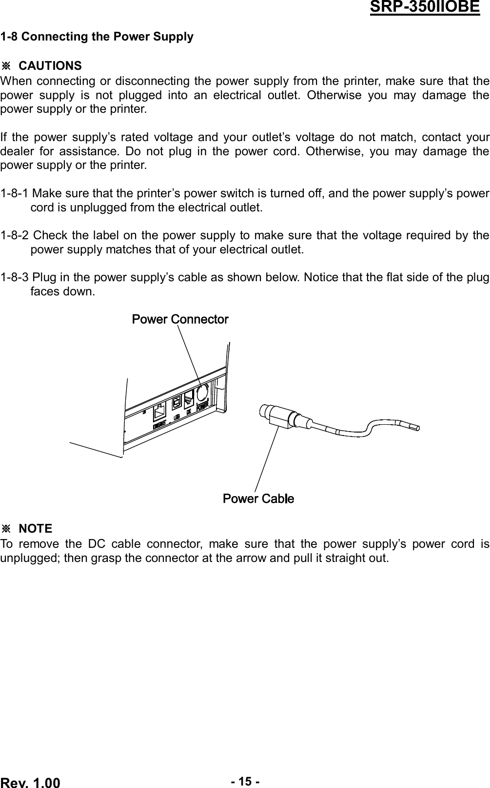  Rev. 1.00 - 15 - SRP-350IIOBE 1-8 Connecting the Power Supply  ※  CAUTIONS When connecting or disconnecting the power supply from  the  printer, make sure that the power  supply  is  not  plugged  into  an  electrical  outlet.  Otherwise  you  may  damage  the power supply or the printer.  If  the  power  supply’s rated  voltage  and  your  outlet’s  voltage  do  not  match,  contact  your dealer  for  assistance.  Do  not  plug  in  the  power  cord.  Otherwise,  you  may  damage  the power supply or the printer.  1-8-1 Make sure that the printer’s power switch is turned off, and the power supply’s power cord is unplugged from the electrical outlet.  1-8-2 Check the label on the power supply to make sure that the voltage required by the power supply matches that of your electrical outlet.  1-8-3 Plug in the power supply’s cable as shown below. Notice that the flat side of the plug faces down.    ※  NOTE To  remove  the  DC  cable  connector,  make  sure  that  the  power  supply’s  power  cord  is unplugged; then grasp the connector at the arrow and pull it straight out. 
