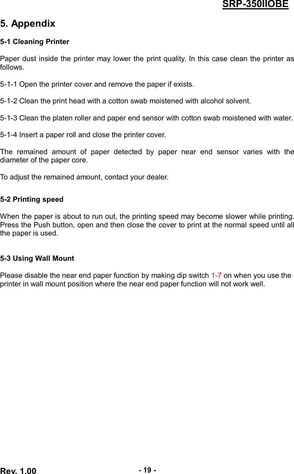  Rev. 1.00 - 19 - SRP-350IIOBE 5. Appendix  5-1 Cleaning Printer  Paper dust inside the printer may lower the print quality. In this case clean the printer as follows.  5-1-1 Open the printer cover and remove the paper if exists.  5-1-2 Clean the print head with a cotton swab moistened with alcohol solvent.  5-1-3 Clean the platen roller and paper end sensor with cotton swab moistened with water.  5-1-4 Insert a paper roll and close the printer cover.  The  remained  amount  of  paper  detected  by  paper  near  end  sensor  varies  with  the diameter of the paper core.  To adjust the remained amount, contact your dealer.   5-2 Printing speed  When the paper is about to run out, the printing speed may become slower while printing. Press the Push button, open and then close the cover to print at the normal speed until all the paper is used.   5-3 Using Wall Mount  Please disable the near end paper function by making dip switch 1-7 on when you use the printer in wall mount position where the near end paper function will not work well.  