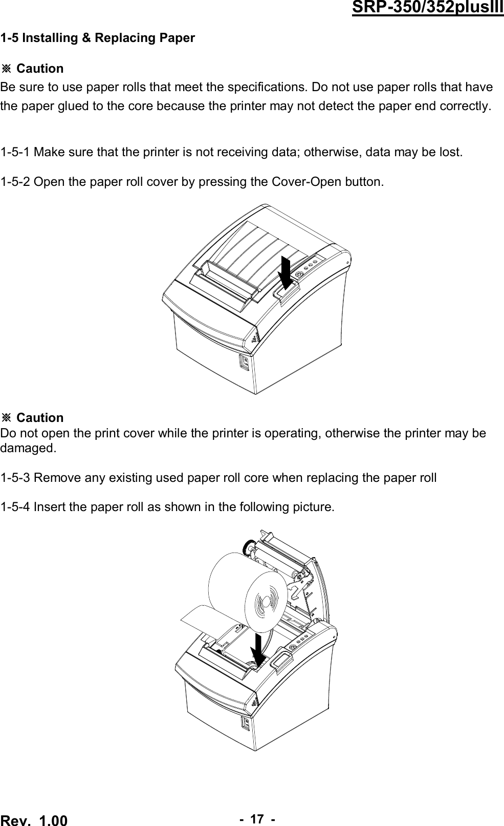 Rev.  1.00 - 17 - SRP-350/352plusIII 1-5 Installing &amp; Replacing Paper  ※ Caution Be sure to use paper rolls that meet the specifications. Do not use paper rolls that have the paper glued to the core because the printer may not detect the paper end correctly.     1-5-1 Make sure that the printer is not receiving data; otherwise, data may be lost.  1-5-2 Open the paper roll cover by pressing the Cover-Open button.      ※ Caution Do not open the print cover while the printer is operating, otherwise the printer may be damaged.  1-5-3 Remove any existing used paper roll core when replacing the paper roll  1-5-4 Insert the paper roll as shown in the following picture.   
