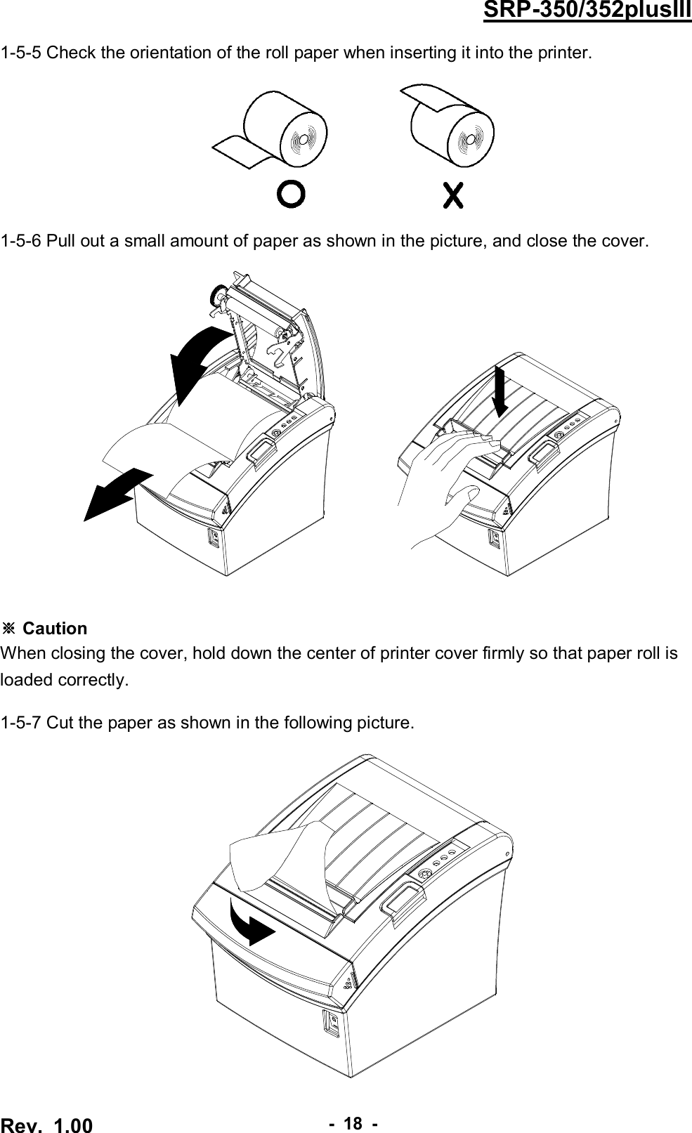  Rev.  1.00 - 18 - SRP-350/352plusIII 1-5-5 Check the orientation of the roll paper when inserting it into the printer.    1-5-6 Pull out a small amount of paper as shown in the picture, and close the cover.             ※ Caution When closing the cover, hold down the center of printer cover firmly so that paper roll is loaded correctly.  1-5-7 Cut the paper as shown in the following picture.   