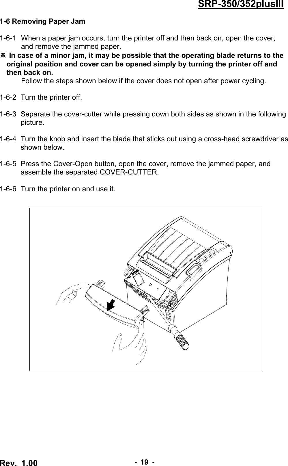  Rev.  1.00 - 19 - SRP-350/352plusIII 1-6 Removing Paper Jam  1-6-1   When a paper jam occurs, turn the printer off and then back on, open the cover, and remove the jammed paper. ※ In case of a minor jam, it may be possible that the operating blade returns to the original position and cover can be opened simply by turning the printer off and then back on. Follow the steps shown below if the cover does not open after power cycling.  1-6-2  Turn the printer off.  1-6-3   Separate the cover-cutter while pressing down both sides as shown in the following picture.  1-6-4   Turn the knob and insert the blade that sticks out using a cross-head screwdriver as shown below.  1-6-5   Press the Cover-Open button, open the cover, remove the jammed paper, and assemble the separated COVER-CUTTER.  1-6-6   Turn the printer on and use it.   