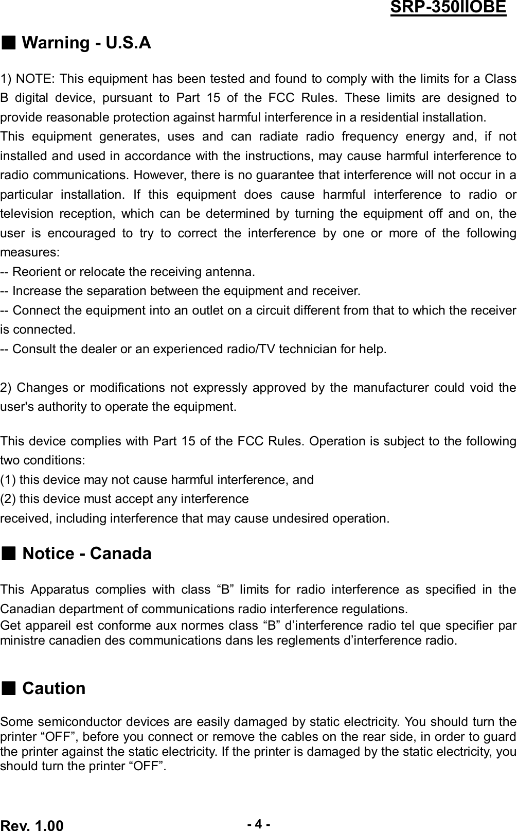  Rev. 1.00 - 4 - SRP-350IIOBE ■ Warning - U.S.A  1) NOTE: This equipment has been tested and found to comply with the limits for a Class B  digital  device,  pursuant  to  Part  15  of  the  FCC  Rules.  These  limits  are  designed  to provide reasonable protection against harmful interference in a residential installation.   This  equipment  generates,  uses  and  can  radiate  radio  frequency  energy  and,  if  not installed and used in accordance with the instructions, may cause harmful interference to radio communications. However, there is no guarantee that interference will not occur in a particular  installation.  If  this  equipment  does  cause  harmful  interference  to  radio  or television  reception,  which  can  be  determined  by  turning  the  equipment  off  and  on,  the user  is  encouraged  to  try  to  correct  the  interference  by  one  or  more  of  the  following measures: -- Reorient or relocate the receiving antenna. -- Increase the separation between the equipment and receiver. -- Connect the equipment into an outlet on a circuit different from that to which the receiver is connected. -- Consult the dealer or an experienced radio/TV technician for help.  2)  Changes or  modifications  not  expressly  approved by  the  manufacturer  could  void  the user&apos;s authority to operate the equipment.  This device complies with Part 15 of the FCC Rules. Operation is subject to the following two conditions:   (1) this device may not cause harmful interference, and   (2) this device must accept any interference received, including interference that may cause undesired operation.  ■ Notice - Canada  This  Apparatus  complies  with  class  “B”  limits  for  radio  interference  as  specified  in  the Canadian department of communications radio interference regulations. Get appareil est conforme aux normes class “B” d’interference radio tel que specifier par ministre canadien des communications dans les reglements d’interference radio.   ■ Caution  Some semiconductor devices are easily damaged by static electricity. You should turn the printer “OFF”, before you connect or remove the cables on the rear side, in order to guard   the printer against the static electricity. If the printer is damaged by the static electricity, you should turn the printer “OFF”.   