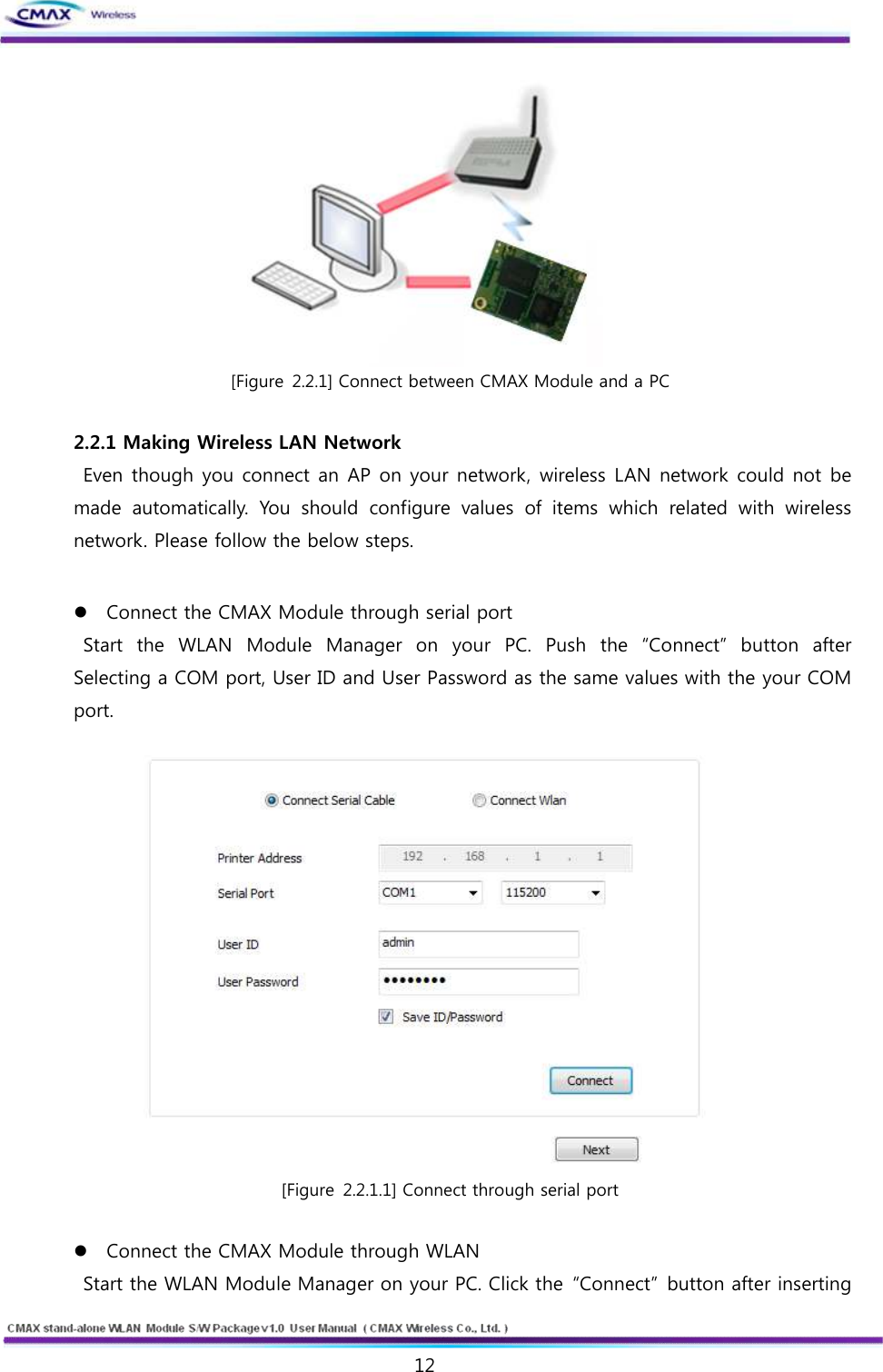   12  www.cmaxwireless.co.kr  [Figure 2.2.1] Connect between CMAX Module and a PC  2.2.1 Making Wireless LAN Network   Even though you connect an AP on your network, wireless LAN network could not be made  automatically.  You  should  configure  values  of  items  which  related  with  wireless network. Please follow the below steps.  l Connect the CMAX Module through serial port   Start  the  WLAN  Module  Manager  on  your  PC.  Push  the  “Connect”  button  after Selecting a COM port, User ID and User Password as the same values with the your COM port.   [Figure 2.2.1.1] Connect through serial port  l Connect the CMAX Module through WLAN   Start the WLAN Module Manager on your PC. Click the  “Connect”  button after inserting 