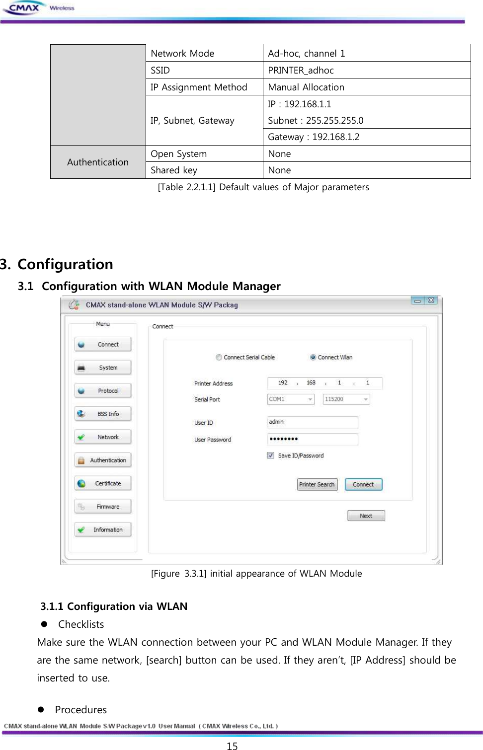   15  www.cmaxwireless.co.kr Network Mode Ad-hoc, channel 1 SSID PRINTER_adhoc IP Assignment Method Manual Allocation IP, Subnet, Gateway IP : 192.168.1.1 Subnet : 255.255.255.0 Gateway : 192.168.1.2 Authentication Open System None Shared key None [Table 2.2.1.1] Default values of Major parameters     3. Configuration 3.1   Configuration with WLAN Module Manager  [Figure 3.3.1] initial appearance of WLAN Module  3.1.1 Configuration via WLAN   l Checklists   Make sure the WLAN connection between your PC and WLAN Module Manager. If they are the same network, [search] button can be used. If they aren’t, [IP Address] should be inserted to use.  l Procedures   