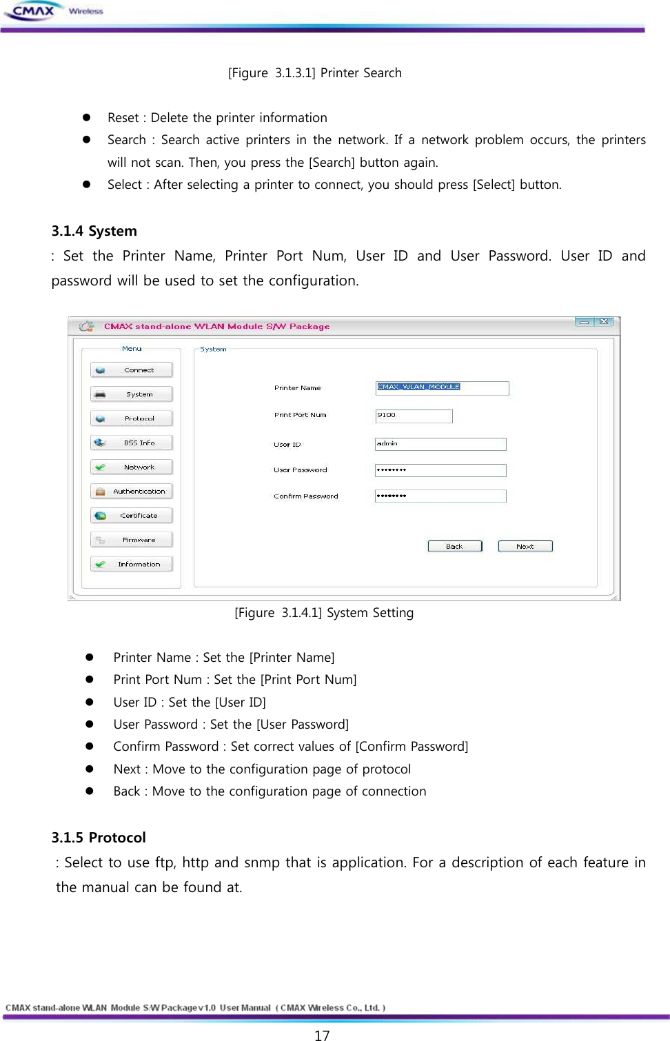   17  www.cmaxwireless.co.kr [Figure 3.1.3.1] Printer Search  l Reset : Delete the printer information l Search : Search active printers in  the  network. If a network  problem occurs, the printers will not scan. Then, you press the [Search] button again. l Select : After selecting a printer to connect, you should press [Select] button.    3.1.4 System :  Set  the  Printer  Name,  Printer  Port  Num,  User  ID  and  User  Password.  User  ID  and password will be used to set the configuration.     [Figure 3.1.4.1] System Setting  l Printer Name : Set the [Printer Name] l Print Port Num : Set the [Print Port Num] l User ID : Set the [User ID] l User Password : Set the [User Password] l Confirm Password : Set correct values of [Confirm Password] l Next : Move to the configuration page of protocol l Back : Move to the configuration page of connection  3.1.5 Protocol : Select to use ftp, http and snmp that is application. For a description of each feature in the manual can be found at.  