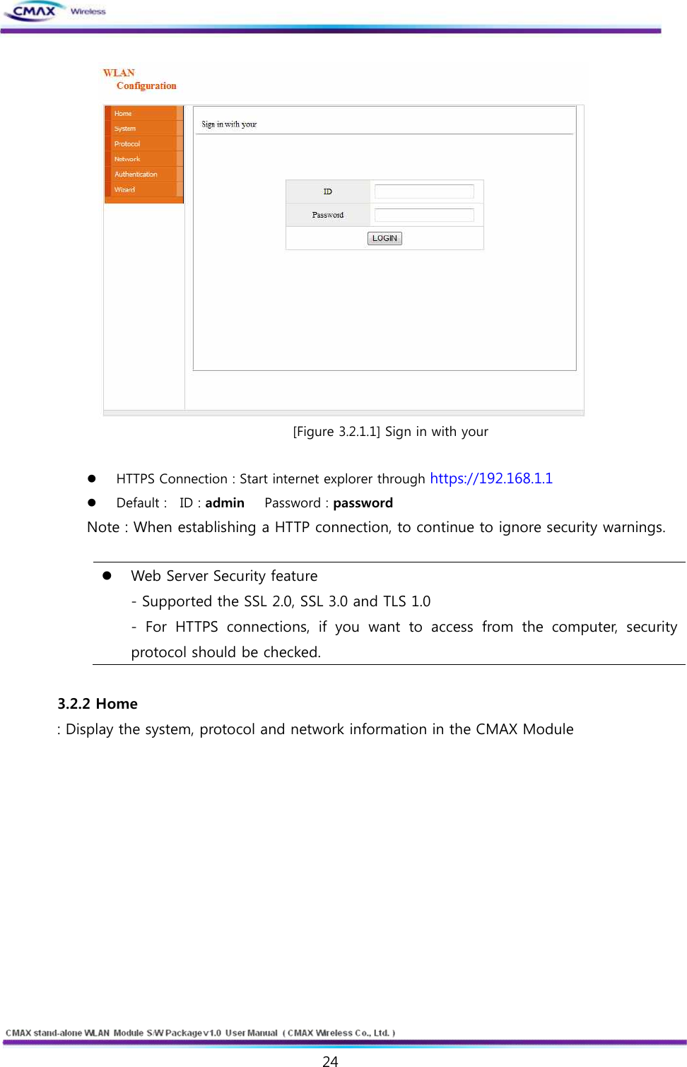   24  www.cmaxwireless.co.kr  [Figure 3.2.1.1] Sign in with your  l HTTPS Connection : Start internet explorer through https://192.168.1.1 l Default :    ID : admin      Password : password   Note : When establishing a HTTP connection, to continue to ignore security warnings.  l Web Server Security feature   - Supported the SSL 2.0, SSL 3.0 and TLS 1.0   -  For  HTTPS  connections,  if  you  want  to  access  from  the  computer,  security protocol should be checked.    3.2.2 Home : Display the system, protocol and network information in the CMAX Module  