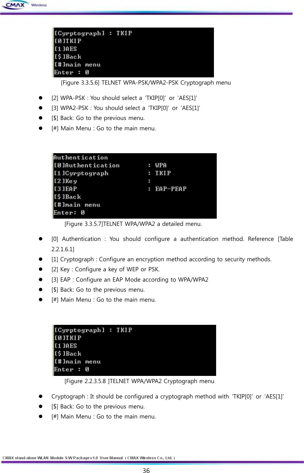   36  www.cmaxwireless.co.kr  [Figure 3.3.5.6] TELNET WPA-PSK/WPA2-PSK Cryptograph menu l [2] WPA-PSK : You should select a  ‘TKIP[0]’  or  ‘AES[1]’ l [3] WPA2-PSK : You should select a  ‘TKIP[0]’  or  ‘AES[1]’ l [$] Back: Go to the previous menu.   l [#] Main Menu : Go to the main menu.    [Figure 3.3.5.7]TELNET WPA/WPA2 a detailed menu. l [0]  Authentication  :  You  should  configure  a  authentication  method.  Reference  [Table 2.2.1.6.1] l [1] Cryptograph : Configure an encryption method according to security methods.   l [2] Key : Configure a key of WEP or PSK. l [3] EAP : Configure an EAP Mode according to WPA/WPA2 l [$] Back: Go to the previous menu.   l [#] Main Menu : Go to the main menu.    [Figure 2.2.3.5.8 ]TELNET WPA/WPA2 Cryptograph menu l Cryptograph : It should be configured a cryptograph method with  ‘TKIP[0]’  or  ‘AES[1]’ l [$] Back: Go to the previous menu.   l [#] Main Menu : Go to the main menu.  