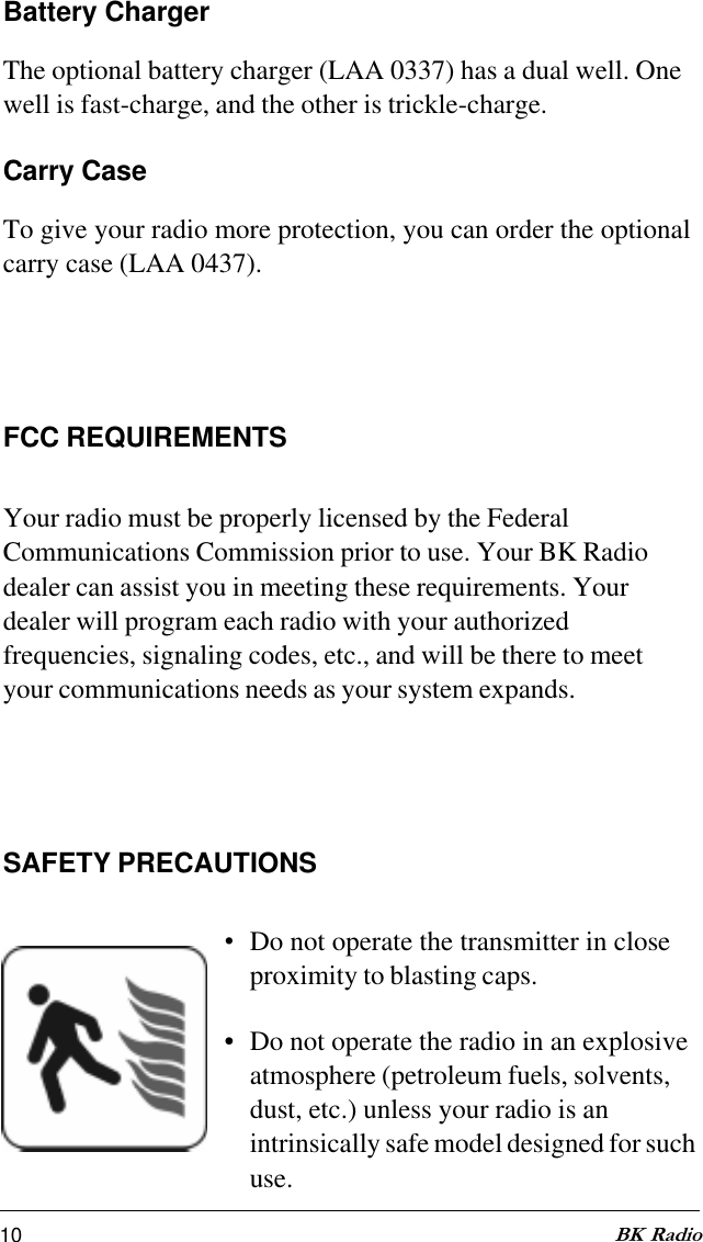 10 BK RadioBattery ChargerThe optional battery charger (LAA 0337) has a dual well. Onewell is fast-charge, and the other is trickle-charge.Carry CaseTo give your radio more protection, you can order the optionalcarry case (LAA 0437).FCC REQUIREMENTSYour radio must be properly licensed by the FederalCommunications Commission prior to use. Your BK Radiodealer can assist you in meeting these requirements. Yourdealer will program each radio with your authorizedfrequencies, signaling codes, etc., and will be there to meetyour communications needs as your system expands.SAFETY PRECAUTIONS•Do not operate the transmitter in closeproximity to blasting caps.• Do not operate the radio in an explosiveatmosphere (petroleum fuels, solvents,dust, etc.) unless your radio is anintrinsically safe model designed for suchuse.