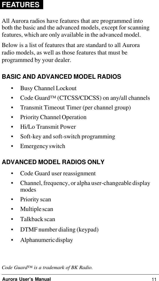11Aurora User’s ManualFEATURESAll Aurora radios have features that are programmed intoboth the basic and the advanced models, except for scanningfeatures, which are only available in the advanced model.Below is a list of features that are standard to all Auroraradio models, as well as those features that must beprogrammed by your dealer.BASIC AND ADVANCED MODEL RADIOS• Busy Channel Lockout• Code Guard™ (CTCSS/CDCSS) on any/all channels• Transmit Timeout Timer (per channel group)• Priority Channel Operation• Hi/Lo Transmit Power• Soft-key and soft-switch programming• Emergency switchADVANCED MODEL RADIOS ONLY• Code Guard user reassignment• Channel, frequency, or alpha user-changeable displaymodes• Priority scan• Multiple scan• Talkback scan• DTMF number dialing (keypad)• Alphanumeric displayCode Guard™ is a trademark of BK Radio.