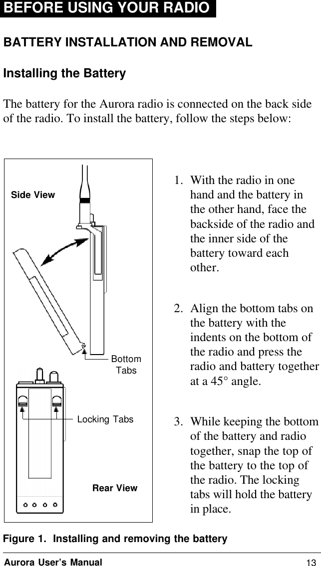 13Aurora User’s ManualBEFORE USING YOUR RADIOBATTERY INSTALLATION AND REMOVALInstalling the BatteryThe battery for the Aurora radio is connected on the back sideof the radio. To install the battery, follow the steps below:1. With the radio in onehand and the battery inthe other hand, face thebackside of the radio andthe inner side of thebattery toward eachother.2. Align the bottom tabs onthe battery with theindents on the bottom ofthe radio and press theradio and battery togetherat a 45° angle.3. While keeping the bottomof the battery and radiotogether, snap the top ofthe battery to the top ofthe radio. The lockingtabs will hold the batteryin place.Figure 1.  Installing and removing the batteryBottomTabsLocking TabsSide ViewRear View