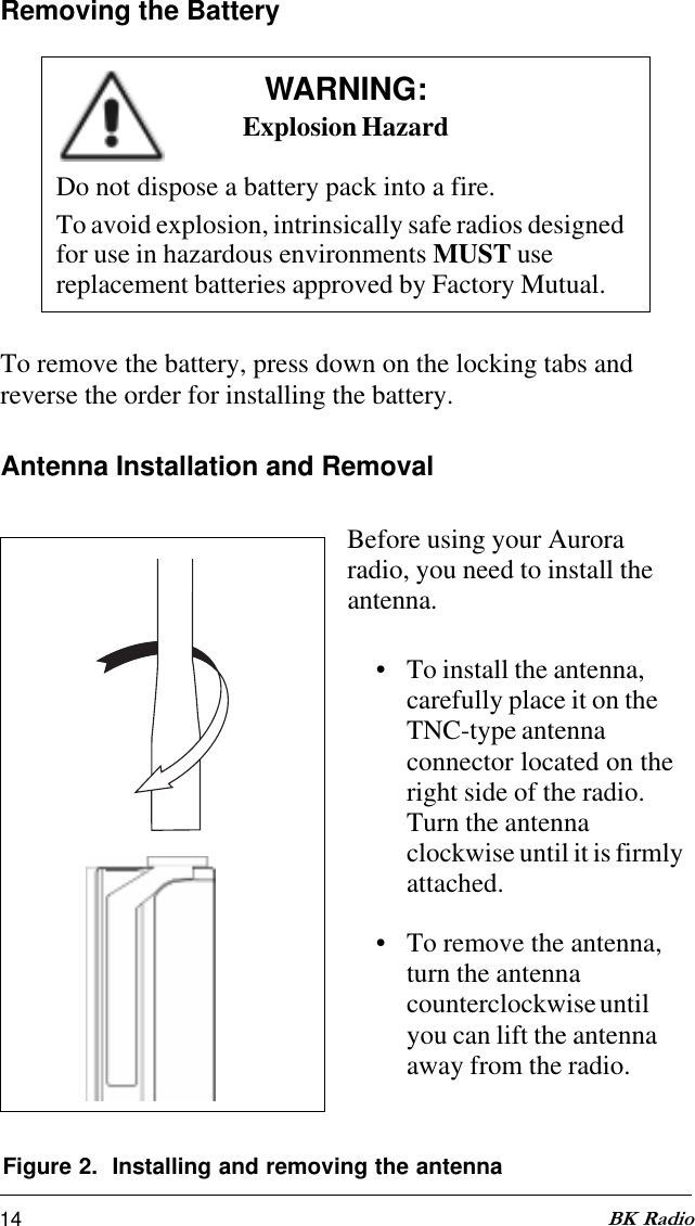 14 BK RadioFigure 2.  Installing and removing the antennaAntenna Installation and RemovalBefore using your Auroraradio, you need to install theantenna.• To install the antenna,carefully place it on theTNC-type antennaconnector located on theright side of the radio.Turn the antennaclockwise until it is firmlyattached.• To remove the antenna,turn the antennacounterclockwise untilyou can lift the antennaaway from the radio.Removing the BatteryWARNING:Explosion HazardDo not dispose a battery pack into a fire.To avoid explosion, intrinsically safe radios designedfor use in hazardous environments MUST usereplacement batteries approved by Factory Mutual.To remove the battery, press down on the locking tabs andreverse the order for installing the battery.