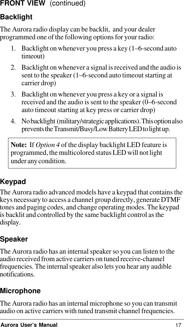 17Aurora User’s ManualFRONT VIEW  (continued)BacklightThe Aurora radio display can be backlit,  and your dealerprogrammed one of the following options for your radio:1. Backlight on whenever you press a key (1–6-second autotimeout)2. Backlight on whenever a signal is received and the audio issent to the speaker (1–6-second auto timeout starting atcarrier drop)3. Backlight on whenever you press a key or a signal isreceived and the audio is sent to the speaker (0–6-secondauto timeout starting at key press or carrier drop)4. No backlight  (military/strategic applications). This option alsoprevents the Transmit/Busy/Low Battery LED to light up.Note:  If Option 4 of the display backlight LED feature isprogrammed, the multicolored status LED will not lightunder any condition.KeypadThe Aurora radio advanced models have a keypad that contains thekeys necessary to access a channel group directly, generate DTMFtones and paging codes, and change operating modes. The keypadis backlit and controlled by the same backlight control as thedisplay.SpeakerThe Aurora radio has an internal speaker so you can listen to theaudio received from active carriers on tuned receive-channelfrequencies. The internal speaker also lets you hear any audiblenotifications.MicrophoneThe Aurora radio has an internal microphone so you can transmitaudio on active carriers with tuned transmit channel frequencies.