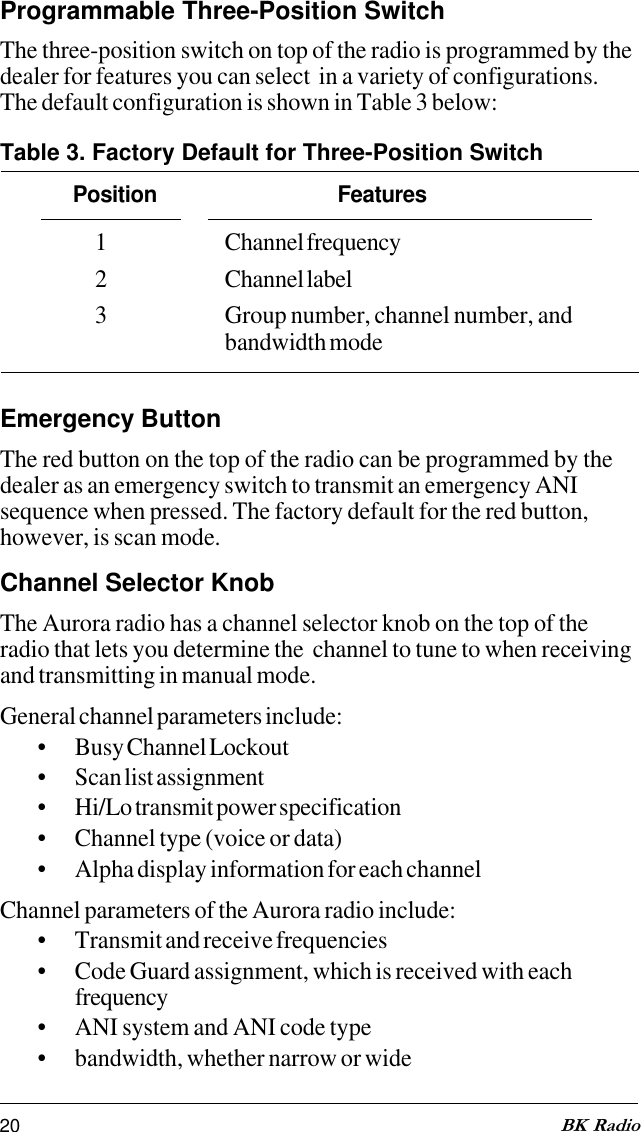 20 BK RadioProgrammable Three-Position SwitchThe three-position switch on top of the radio is programmed by thedealer for features you can select  in a variety of configurations.The default configuration is shown in Table 3 below:Table 3. Factory Default for Three-Position SwitchPosition Features1 Channel frequency2 Channel label3 Group number, channel number, andbandwidth modeEmergency ButtonThe red button on the top of the radio can be programmed by thedealer as an emergency switch to transmit an emergency ANIsequence when pressed. The factory default for the red button,however, is scan mode.Channel Selector KnobThe Aurora radio has a channel selector knob on the top of theradio that lets you determine the  channel to tune to when receivingand transmitting in manual mode.General channel parameters include:• Busy Channel Lockout• Scan list assignment• Hi/Lo transmit power specification• Channel type (voice or data)• Alpha display information for each channelChannel parameters of the Aurora radio include:• Transmit and receive frequencies• Code Guard assignment, which is received with eachfrequency• ANI system and ANI code type• bandwidth, whether narrow or wide