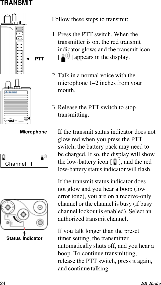 24 BK RadioAuroraTRANSMITFollow these steps to transmit:1. Press the PTT switch. When thetransmitter is on, the red transmitindicator glows and the transmit icon[   ] appears in the display.2. Talk in a normal voice with themicrophone 1–2 inches from yourmouth.3. Release the PTT switch to stoptransmitting.If the transmit status indicator does notglow red when you press the PTTswitch, the battery pack may need tobe charged. If so, the display will showthe low-battery icon [ ], and the redlow-battery status indicator will flash.If the transmit status indicator doesnot glow and you hear a boop (lowerror tone), you are on a receive-onlychannel or the channel is busy (if busychannel lockout is enabled). Select anauthorized transmit channel.If you talk longer than the presettimer setting, the transmitterautomatically shuts off, and you hear aboop. To continue transmitting,release the PTT switch, press it again,and continue talking.Status IndicatorChannel  1PTTMicrophone