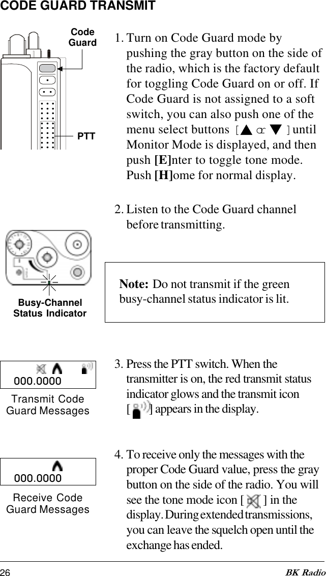26 BK RadioCODE GUARD TRANSMIT1. Turn on Code Guard mode bypushing the gray button on the side ofthe radio, which is the factory defaultfor toggling Code Guard on or off. IfCode Guard is not assigned to a softswitch, you can also push one of themenu select buttons [   or   ] untilMonitor Mode is displayed, and thenpush [E]nter to toggle tone mode.Push [H]ome for normal display.2. Listen to the Code Guard channelbefore transmitting.Note: Do not transmit if the greenbusy-channel status indicator is lit.3. Press the PTT switch. When thetransmitter is on, the red transmit statusindicator glows and the transmit icon[  ] appears in the display.4. To receive only the messages with theproper Code Guard value, press the graybutton on the side of the radio. You willsee the tone mode icon [   ] in thedisplay. During extended transmissions,you can leave the squelch open until theexchange has ended.CodeGuard.... . . . . . . . . . . . . . . . . . . . . . . . . . . . . . PTTBusy-ChannelStatus Indicator000.0000Transmit CodeGuard MessagesReceive CodeGuard Messages000.0000