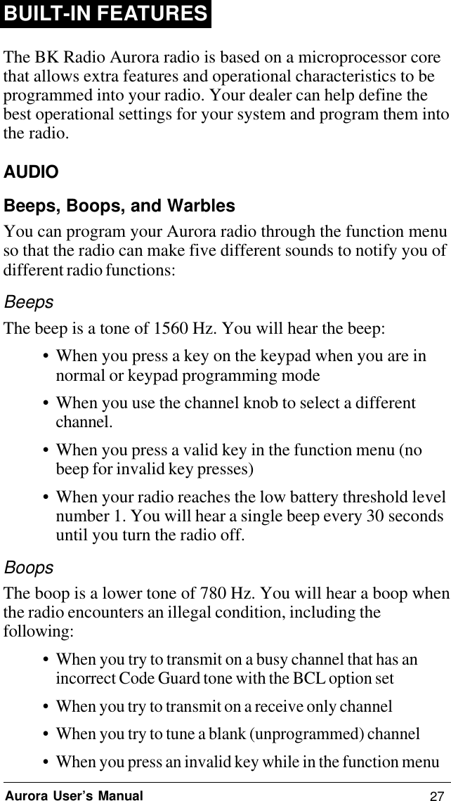 27Aurora User’s ManualBUILT-IN FEATURESThe BK Radio Aurora radio is based on a microprocessor corethat allows extra features and operational characteristics to beprogrammed into your radio. Your dealer can help define thebest operational settings for your system and program them intothe radio.AUDIOBeeps, Boops, and WarblesYou can program your Aurora radio through the function menuso that the radio can make five different sounds to notify you ofdifferent radio functions:BeepsThe beep is a tone of 1560 Hz. You will hear the beep:• When you press a key on the keypad when you are innormal or keypad programming mode• When you use the channel knob to select a differentchannel.• When you press a valid key in the function menu (nobeep for invalid key presses)• When your radio reaches the low battery threshold levelnumber 1. You will hear a single beep every 30 secondsuntil you turn the radio off.BoopsThe boop is a lower tone of 780 Hz. You will hear a boop whenthe radio encounters an illegal condition, including thefollowing:•When you try to transmit on a busy channel that has anincorrect Code Guard tone with the BCL option set• When you try to transmit on a receive only channel• When you try to tune a blank (unprogrammed) channel• When you press an invalid key while in the function menu