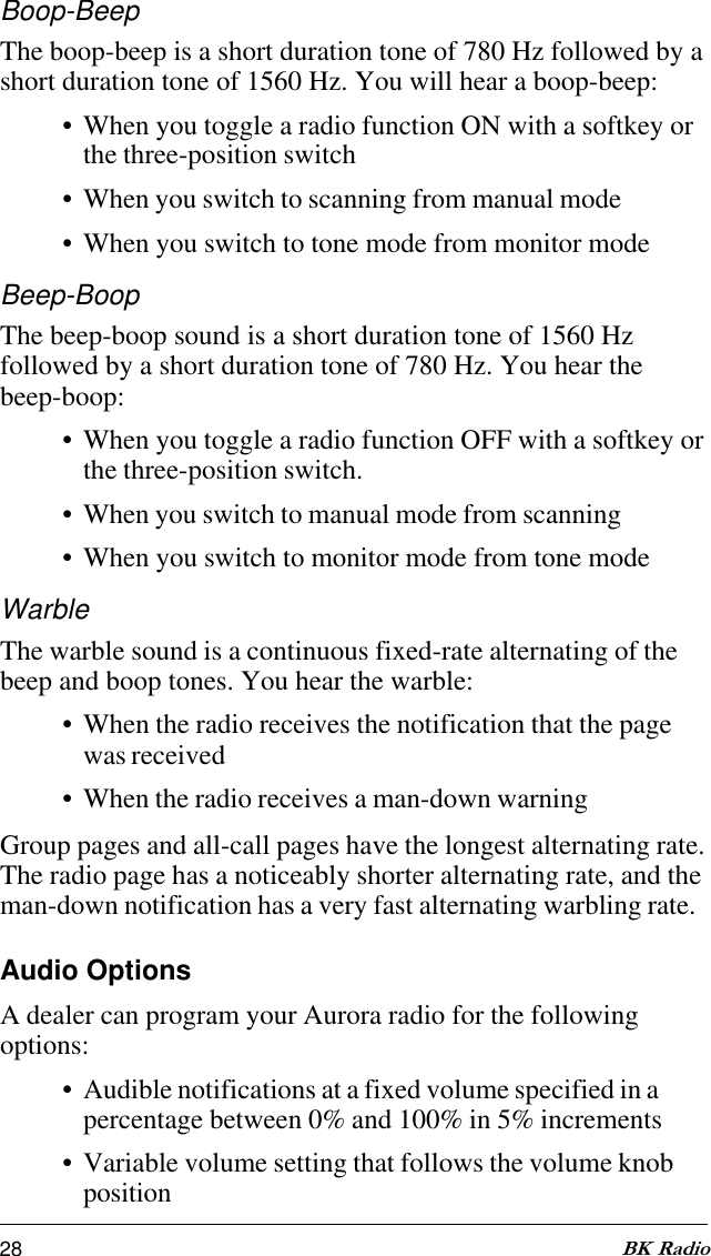 28 BK RadioBoop-BeepThe boop-beep is a short duration tone of 780 Hz followed by ashort duration tone of 1560 Hz. You will hear a boop-beep:• When you toggle a radio function ON with a softkey orthe three-position switch• When you switch to scanning from manual mode• When you switch to tone mode from monitor modeBeep-BoopThe beep-boop sound is a short duration tone of 1560 Hzfollowed by a short duration tone of 780 Hz. You hear thebeep-boop:• When you toggle a radio function OFF with a softkey orthe three-position switch.• When you switch to manual mode from scanning• When you switch to monitor mode from tone modeWarbleThe warble sound is a continuous fixed-rate alternating of thebeep and boop tones. You hear the warble:• When the radio receives the notification that the pagewas received• When the radio receives a man-down warningGroup pages and all-call pages have the longest alternating rate.The radio page has a noticeably shorter alternating rate, and theman-down notification has a very fast alternating warbling rate.Audio OptionsA dealer can program your Aurora radio for the followingoptions:• Audible notifications at a fixed volume specified in apercentage between 0% and 100% in 5% increments• Variable volume setting that follows the volume knobposition