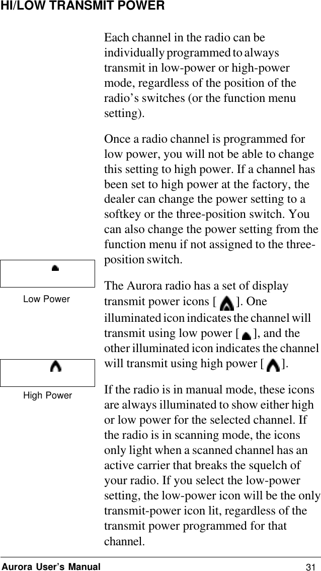 31Aurora User’s ManualHI/LOW TRANSMIT POWEREach channel in the radio can beindividually programmed to alwaystransmit in low-power or high-powermode, regardless of the position of theradio’s switches (or the function menusetting).Once a radio channel is programmed forlow power, you will not be able to changethis setting to high power. If a channel hasbeen set to high power at the factory, thedealer can change the power setting to asoftkey or the three-position switch. Youcan also change the power setting from thefunction menu if not assigned to the three-position switch.The Aurora radio has a set of displaytransmit power icons [   ]. Oneilluminated icon indicates the channel willtransmit using low power [   ], and theother illuminated icon indicates the channelwill transmit using high power [   ].If the radio is in manual mode, these iconsare always illuminated to show either highor low power for the selected channel. Ifthe radio is in scanning mode, the iconsonly light when a scanned channel has anactive carrier that breaks the squelch ofyour radio. If you select the low-powersetting, the low-power icon will be the onlytransmit-power icon lit, regardless of thetransmit power programmed for thatchannel.Low PowerHigh Power