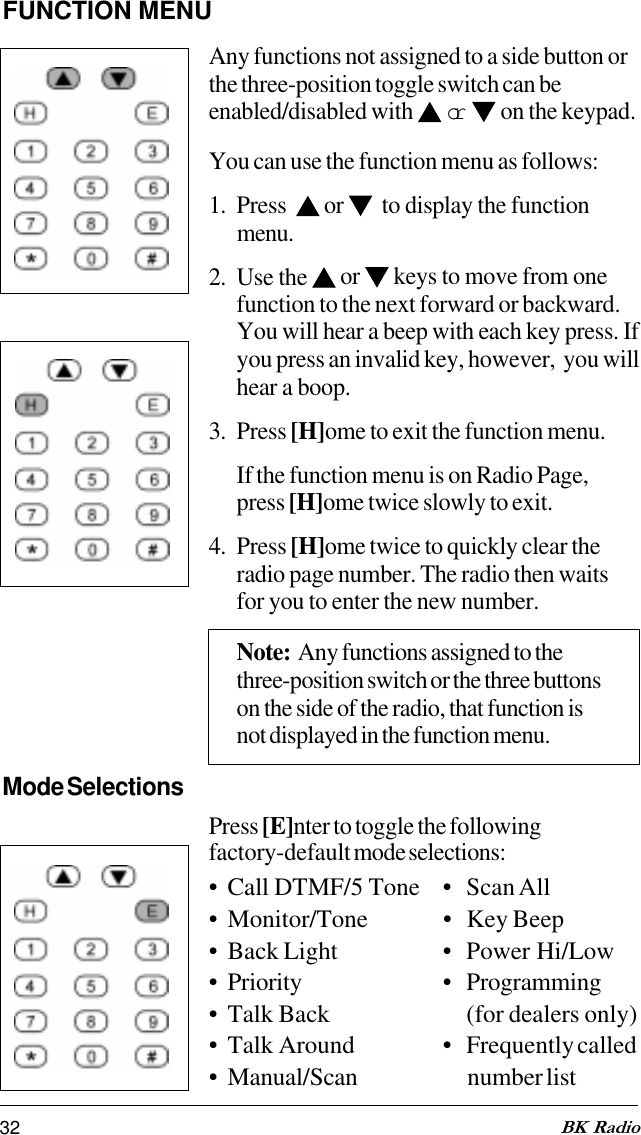 32 BK RadioFUNCTION MENUAny functions not assigned to a side button orthe three-position toggle switch can beenabled/disabled with  or   on the keypad.You can use the function menu as follows:1. Press    or    to display the functionmenu.2. Use the   or   keys to move from onefunction to the next forward or backward.You will hear a beep with each key press. Ifyou press an invalid key, however,  you willhear a boop.3. Press [H]ome to exit the function menu.If the function menu is on Radio Page,press [H]ome twice slowly to exit.4. Press [H]ome twice to quickly clear theradio page number. The radio then waitsfor you to enter the new number.Note:  Any functions assigned to thethree-position switch or the three buttonson the side of the radio, that function isnot displayed in the function menu.Mode SelectionsPress [E]nter to toggle the followingfactory-default mode selections:• Call DTMF/5 Tone • Scan All• Monitor/Tone • Key Beep• Back Light • Power Hi/Low• Priority • Programming• Talk Back (for dealers only)• Talk Around • Frequently called• Manual/Scan number list