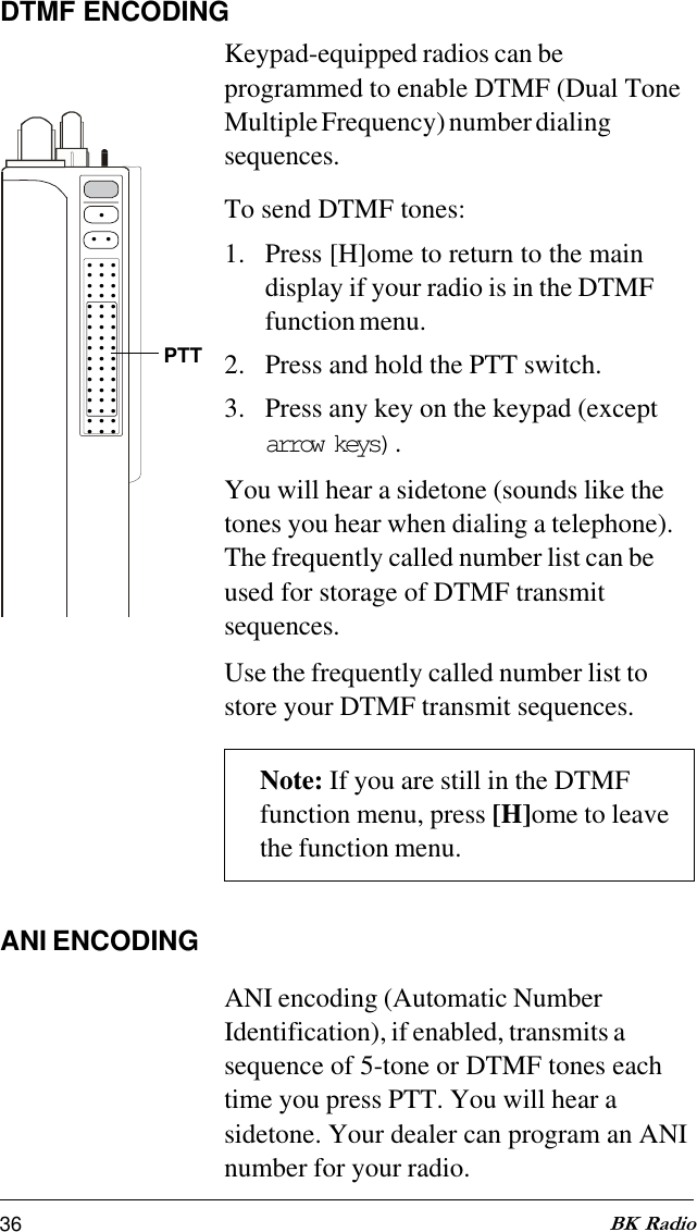 36 BK RadioDTMF ENCODINGKeypad-equipped radios can beprogrammed to enable DTMF (Dual ToneMultiple Frequency) number dialingsequences.To send DTMF tones:1. Press [H]ome to return to the maindisplay if your radio is in the DTMFfunction menu.2. Press and hold the PTT switch.3. Press any key on the keypad (exceptarrow keys) .You will hear a sidetone (sounds like thetones you hear when dialing a telephone).The frequently called number list can beused for storage of DTMF transmitsequences.Use the frequently called number list tostore your DTMF transmit sequences.Note: If you are still in the DTMFfunction menu, press [H]ome to leavethe function menu.ANI ENCODINGANI encoding (Automatic NumberIdentification), if enabled, transmits asequence of 5-tone or DTMF tones eachtime you press PTT. You will hear asidetone. Your dealer can program an ANInumber for your radio..... . . . . . . . . . . . . . . . . . . . . . . . . . . . . . . . . . . . . . . . . . . . . . . . . . .  PTT