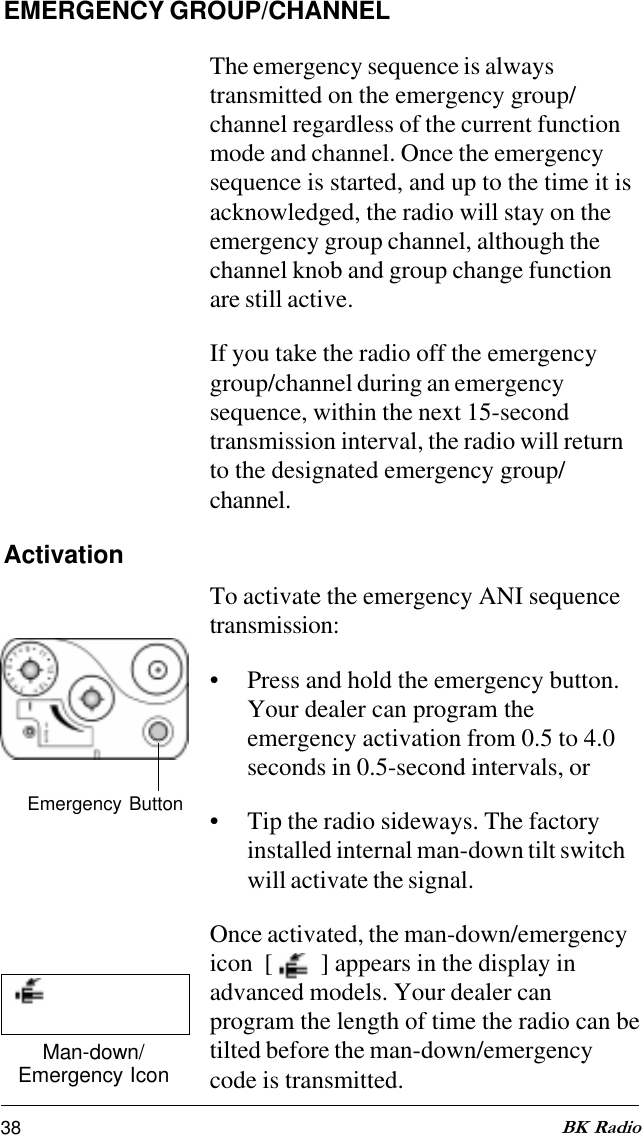 38 BK RadioEMERGENCY GROUP/CHANNELThe emergency sequence is alwaystransmitted on the emergency group/channel regardless of the current functionmode and channel. Once the emergencysequence is started, and up to the time it isacknowledged, the radio will stay on theemergency group channel, although thechannel knob and group change functionare still active.If you take the radio off the emergencygroup/channel during an emergencysequence, within the next 15-secondtransmission interval, the radio will returnto the designated emergency group/channel.ActivationTo activate the emergency ANI sequencetransmission:• Press and hold the emergency button.Your dealer can program theemergency activation from 0.5 to 4.0seconds in 0.5-second intervals, or• Tip the radio sideways. The factoryinstalled internal man-down tilt switchwill activate the signal.Once activated, the man-down/emergencyicon  [    ] appears in the display inadvanced models. Your dealer canprogram the length of time the radio can betilted before the man-down/emergencycode is transmitted.Man-down/Emergency IconEmergency Button