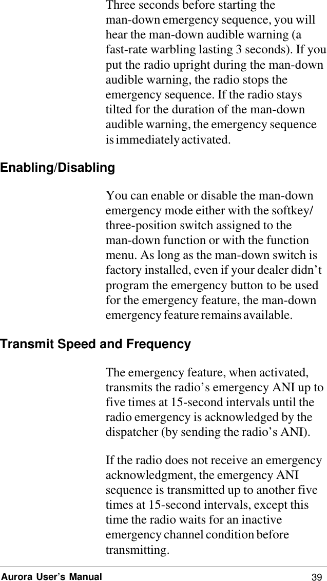 39Aurora User’s ManualThree seconds before starting theman-down emergency sequence, you willhear the man-down audible warning (afast-rate warbling lasting 3 seconds). If youput the radio upright during the man-downaudible warning, the radio stops theemergency sequence. If the radio staystilted for the duration of the man-downaudible warning, the emergency sequenceis immediately activated.Enabling/DisablingYou can enable or disable the man-downemergency mode either with the softkey/three-position switch assigned to theman-down function or with the functionmenu. As long as the man-down switch isfactory installed, even if your dealer didn’tprogram the emergency button to be usedfor the emergency feature, the man-downemergency feature remains available.Transmit Speed and FrequencyThe emergency feature, when activated,transmits the radio’s emergency ANI up tofive times at 15-second intervals until theradio emergency is acknowledged by thedispatcher (by sending the radio’s ANI).If the radio does not receive an emergencyacknowledgment, the emergency ANIsequence is transmitted up to another fivetimes at 15-second intervals, except thistime the radio waits for an inactiveemergency channel condition beforetransmitting.