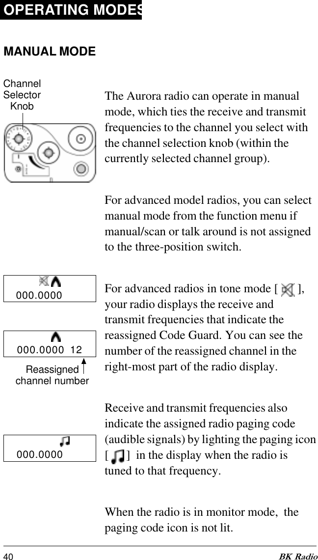 40 BK RadioOPERATING MODESMANUAL MODEThe Aurora radio can operate in manualmode, which ties the receive and transmitfrequencies to the channel you select withthe channel selection knob (within thecurrently selected channel group).For advanced model radios, you can selectmanual mode from the function menu ifmanual/scan or talk around is not assignedto the three-position switch.For advanced radios in tone mode [   ],your radio displays the receive andtransmit frequencies that indicate thereassigned Code Guard. You can see thenumber of the reassigned channel in theright-most part of the radio display.Receive and transmit frequencies alsoindicate the assigned radio paging code(audible signals) by lighting the paging icon[   ]  in the display when the radio istuned to that frequency.When the radio is in monitor mode,  thepaging code icon is not lit.ChannelSelectorKnob000.0000000.0000000.0000  12Reassignedchannel number
